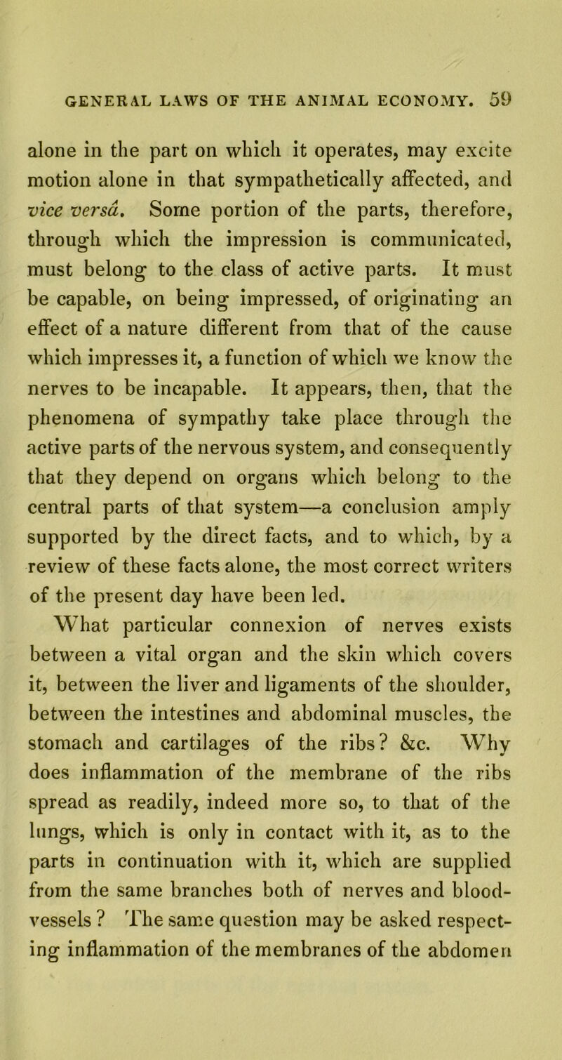 alone in the part on which it operates, may excite motion alone in that sympathetically affected, and vice versa. Some portion of the parts, therefore, through which the impression is communicated, must belong to the class of active parts. It must be capable, on being impressed, of originating an effect of a nature different from that of the cause which impresses it, a function of which we know the nerves to be incapable. It appears, then, that the phenomena of sympathy take place through the active parts of the nervous system, and consequently that they depend on organs which belong to the central parts of that system—a conclusion amply supported by the direct facts, and to which, by a review of these facts alone, the most correct writers of the present day have been led. What particular connexion of nerves exists between a vital organ and the skin which covers it, between the liver and ligaments of the shoulder, between the intestines and abdominal muscles, the stomach and cartilages of the ribs? &c. Why does inflammation of the membrane of the ribs spread as readily, indeed more so, to that of the lungs, which is only in contact with it, as to the parts in continuation with it, which are supplied from the same branches both of nerves and blood- vessels ? The same question may be asked respect- ing inflammation of the membranes of the abdomen