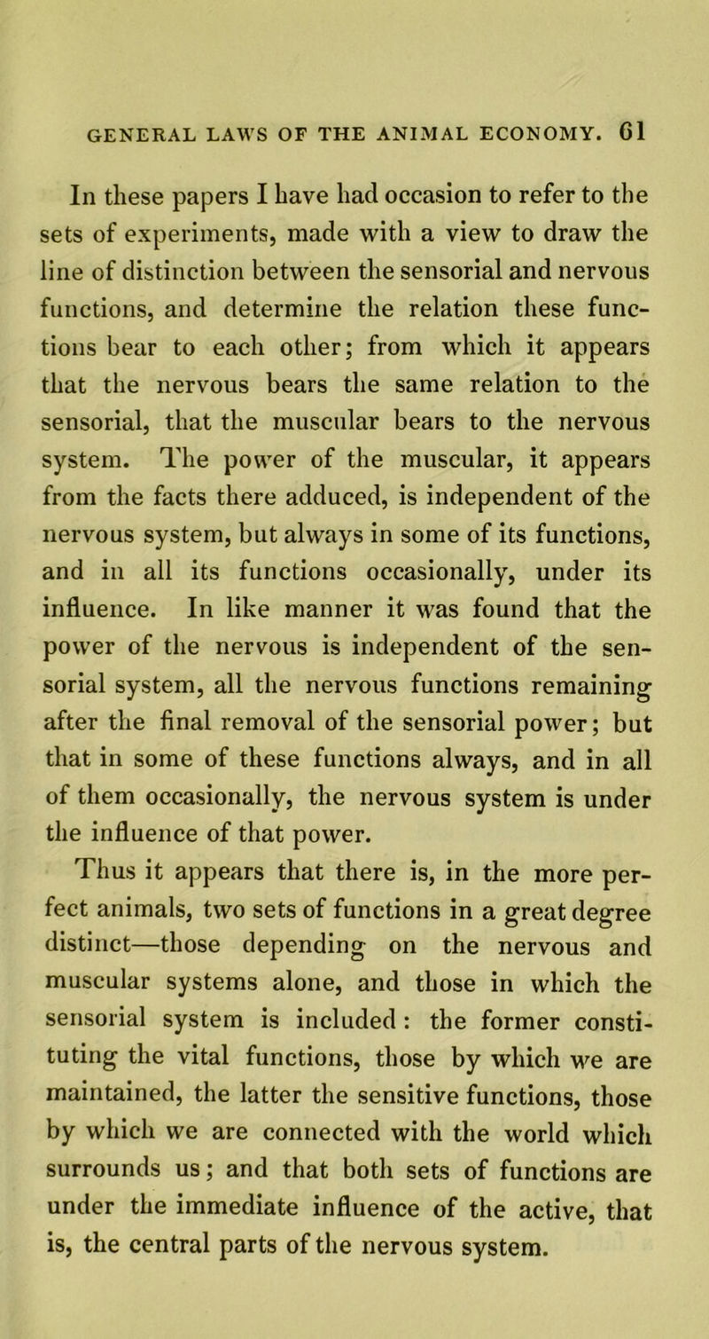 In these papers I have had occasion to refer to the sets of experiments, made with a view to draw the line of distinction between the sensorial and nervous functions, and determine the relation these func- tions bear to each other; from which it appears that the nervous bears the same relation to the sensorial, that the muscular bears to the nervous system. The power of the muscular, it appears from the facts there adduced, is independent of the nervous system, but always in some of its functions, and in all its functions occasionally, under its influence. In like manner it was found that the power of the nervous is independent of the sen- sorial system, all the nervous functions remaining after the final removal of the sensorial power; but that in some of these functions always, and in all of them occasionally, the nervous system is under the influence of that power. Thus it appears that there is, in the more per- fect animals, two sets of functions in a great degree distinct—those depending on the nervous and muscular systems alone, and those in which the sensorial system is included : the former consti- tuting the vital functions, those by which we are maintained, the latter the sensitive functions, those by which we are connected with the world which surrounds us; and that both sets of functions are under the immediate influence of the active, that is, the central parts of the nervous system.