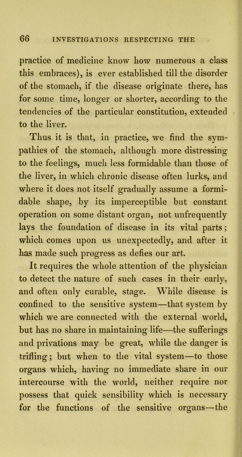 practice of medicine know how numerous a class this embraces), is ever established till the disorder of the stomach, if the disease originate there, has for some time, longer or shorter, according to the tendencies of the particular constitution, extended to the liver. Thus it is that, in practice, we find the sym- pathies of the stomach, although more distressing to the feelings, much less formidable than those of the liver, in which chronic disease often lurks, and where it does not itself gradually assume a formi- dable shape, by its imperceptible but constant operation on some distant organ, not unfrequently lays the foundation of disease in its vital parts; which comes upon us unexpectedly, and after it has made such progress as defies our art. It requires the whole attention of the physician to detect the nature of such cases in their earlv, and often only curable, stage. While disease is confined to the sensitive system—that system by which we are connected with the external world, but has no share in maintaining life—the sufferings and privations may be great, while the danger is trifling; but when to the vital system—to those organs which, having no immediate share in our intercourse with the world, neither require nor possess that quick sensibility which is necessary for the functions of the sensitive organs—the