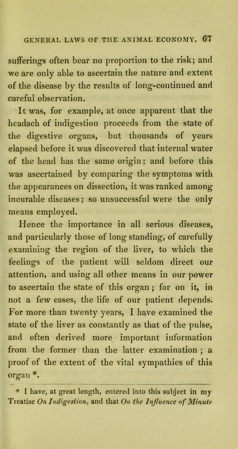 sufferings often bear no proportion to the risk; and we are only able to ascertain the nature and extent of the disease by the results of long-continued and careful observation. It was, for example, at once apparent that the headach of indigestion proceeds from the state of the digestive organs, but thousands of years elapsed before it was discovered that internal water of the head has the same origin; and before this was ascertained by comparing the symptoms with the appearances on dissection, it was ranked among incurable diseases; so unsuccessful were the only means employed. Hence the importance in all serious diseases, and particularly those of long standing, of carefully examining the region of the liver, to which the feelings of the patient will seldom direct our attention, and using all other means in our power to ascertain the state of this organ ; for on it, in not a few cases, the life of our patient depends. For more than twenty years, I have examined the state of the liver as constantly as that of the pulse, and often derived more important information from the former than the latter examination ; a proof of the extent of the vital sympathies of this organ *. * I have, at great length, entered into this subject in my Treatise On Indigestion, and that On the Influence of Minute