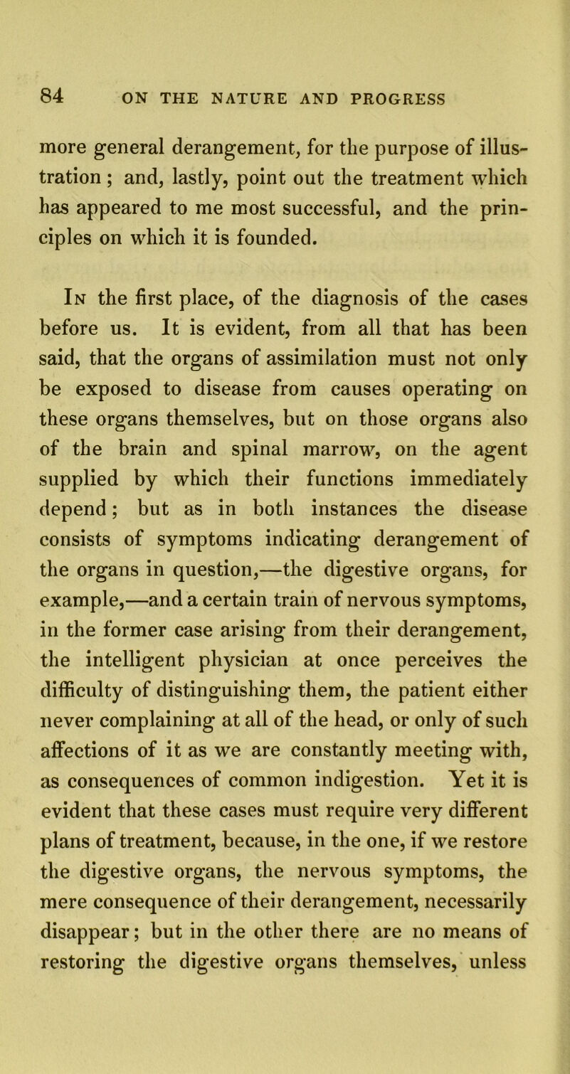 more general derangement, for the purpose of illus- tration ; and, lastly, point out the treatment which has appeared to me most successful, and the prin- ciples on which it is founded. In the first place, of the diagnosis of the cases before us. It is evident, from all that has been said, that the organs of assimilation must not only be exposed to disease from causes operating on these organs themselves, but on those organs also of the brain and spinal marrow, on the agent supplied by which their functions immediately depend; but as in both instances the disease consists of symptoms indicating derangement of the organs in question,—the digestive organs, for example,—and a certain train of nervous symptoms, in the former case arising from their derangement, the intelligent physician at once perceives the difficulty of distinguishing them, the patient either never complaining at all of the head, or only of such affections of it as we are constantly meeting with, as consequences of common indigestion. Yet it is evident that these cases must require very different plans of treatment, because, in the one, if we restore the digestive organs, the nervous symptoms, the mere consequence of their derangement, necessarily disappear; but in the other there are no means of restoring the digestive organs themselves, unless