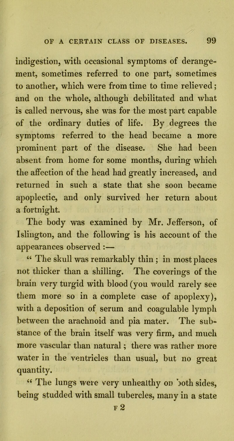 indigestion, with occasional symptoms of derange- ment, sometimes referred to one part, sometimes to another, which were from time to time relieved ; and on the whole, although debilitated and what is called nervous, she was for the most part capable of the ordinary duties of life. By degrees the symptoms referred to the head became a more prominent part of the disease. She had been absent from home for some months, during which the affection of the head had greatly increased, and returned in such a state that she soon became apoplectic, and only survived her return about a fortnight. The body was examined by Mr. Jefferson, of Islington, and the following is his account of the appearances observed :— 64 The skull was remarkably thin ; in most places not thicker than a shilling. The coverings of the brain very turgid with blood (you would rarely see them more so in a complete case of apoplexy), with a deposition of serum and coagulable lymph between the arachnoid and pia mater. The sub- stance of the brain itself was very firm, and much more vascular than natural; there was rather more water in the ventricles than usual, but no great quantity. 44 The lungs were very unhealthy on both sides, being studded with small tubercles, many in a state f 2