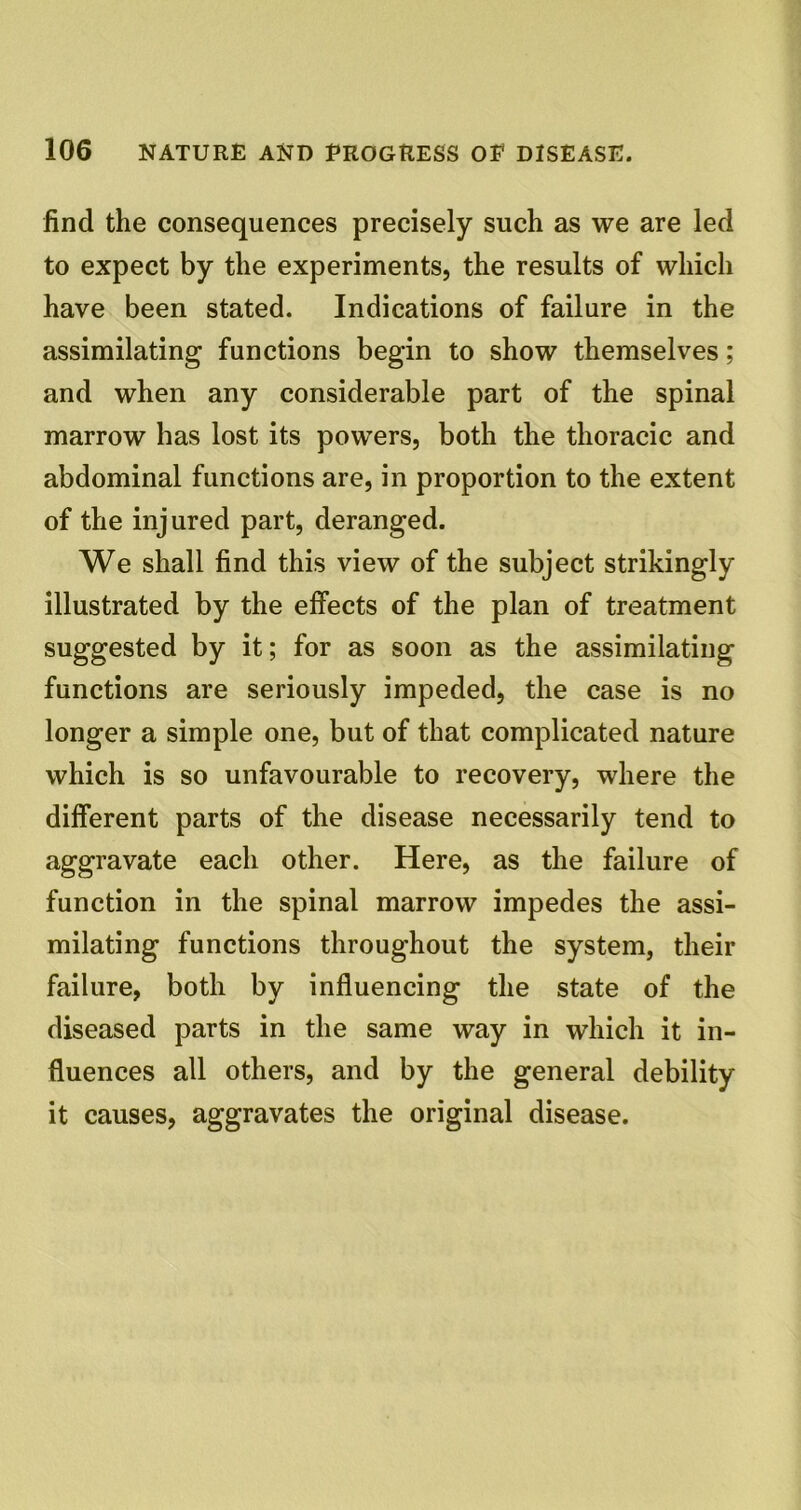 find the consequences precisely such as we are led to expect by the experiments, the results of which have been stated. Indications of failure in the assimilating functions begin to show themselves; and when any considerable part of the spinal marrow has lost its powers, both the thoracic and abdominal functions are, in proportion to the extent of the injured part, deranged. We shall find this view of the subject strikingly illustrated by the effects of the plan of treatment suggested by it; for as soon as the assimilating functions are seriously impeded, the case is no longer a simple one, but of that complicated nature which is so unfavourable to recovery, where the different parts of the disease necessarily tend to aggravate each other. Here, as the failure of function in the spinal marrow impedes the assi- milating functions throughout the system, their failure, both by influencing the state of the diseased parts in the same way in which it in- fluences all others, and by the general debility it causes, aggravates the original disease.