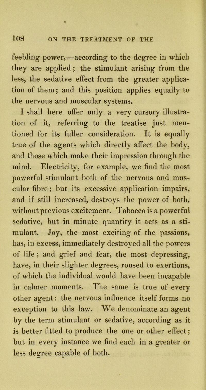 feebling power,—according to the degree in which they are applied; the stimulant arising from the less, the sedative effect from the greater applica- tion of them; and this position applies equally to the nervous and muscular systems. I shall here offer only a very cursory illustra- tion of it, referring to the treatise just men- tioned for its fuller consideration. It is equally true of the agents which directly affect the body, and those which make their impression through the mind. Electricity, for example, we find the most powerful stimulant both of the nervous and mus- cular fibre; but its excessive application impairs, and if still increased, destroys the power of both, without previous excitement. Tobacco is a powerful sedative, but in minute quantity it acts as a sti- mulant. Joy, the most exciting of the passions, has, in excess, immediately destroyed all the powers of life; and grief and fear, the most depressing, have, in their slighter degrees, roused to exertions, of which the individual would have been incapable in calmer moments. The same is true of every other a^ent: the nervous influence itself forms no exception to this law. We denominate an agent by the term stimulant or sedative, according as it is better fitted to produce the one or other effect; but in every instance we find each in a greater or less degree capable of both.