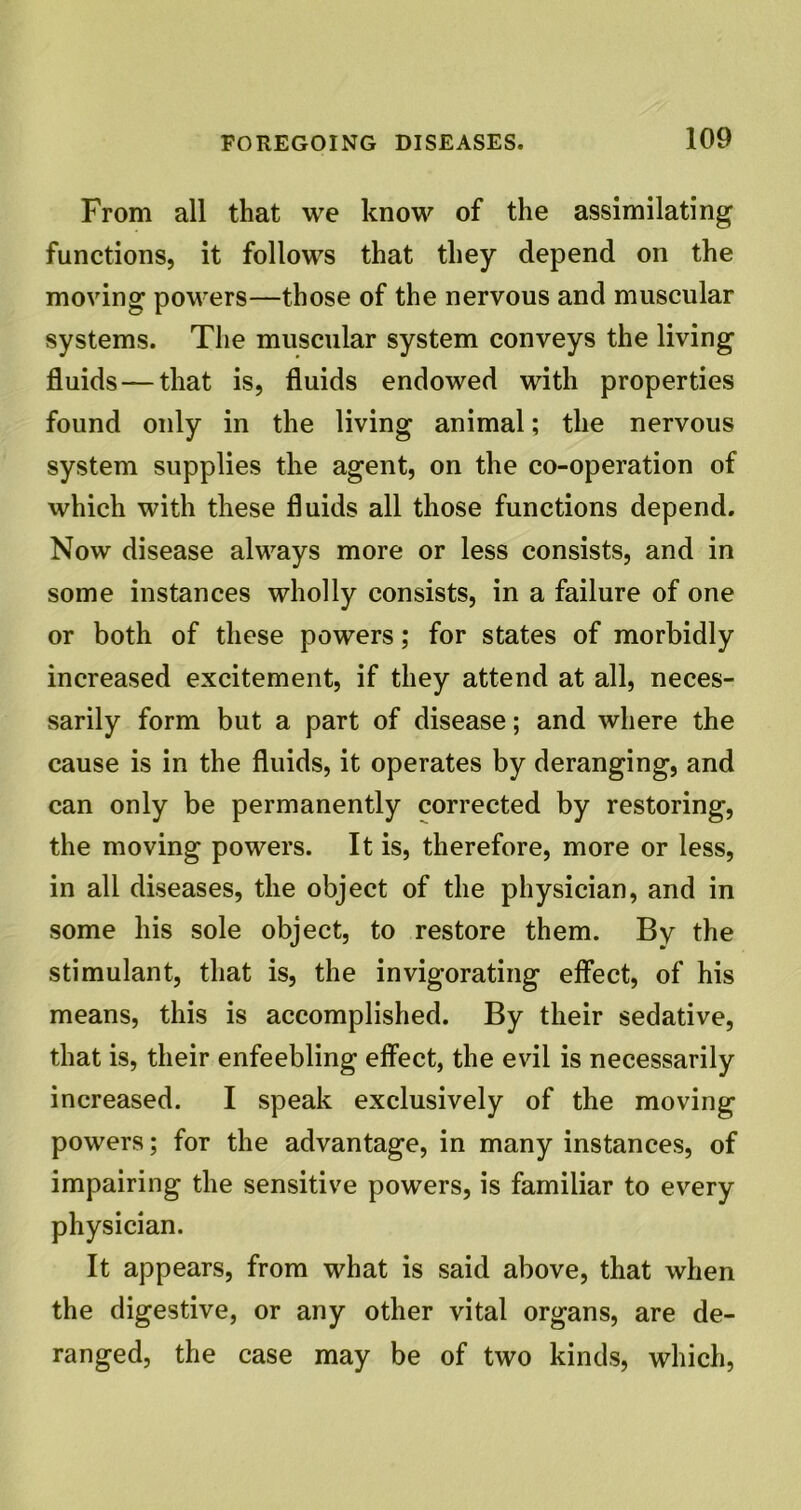 From all that we know of the assimilating functions, it follows that they depend on the moving powers—those of the nervous and muscular systems. The muscular system conveys the living fluids — that is, fluids endowed with properties found only in the living animal; the nervous system supplies the agent, on the co-operation of which with these fluids all those functions depend. Now disease always more or less consists, and in some instances wholly consists, in a failure of one or both of these powers; for states of morbidly increased excitement, if they attend at all, neces- sarily form but a part of disease; and where the cause is in the fluids, it operates by deranging, and can only be permanently corrected by restoring, the moving powers. It is, therefore, more or less, in all diseases, the object of the physician, and in some his sole object, to restore them. By the stimulant, that is, the invigorating effect, of his means, this is accomplished. By their sedative, that is, their enfeebling effect, the evil is necessarily increased. I speak exclusively of the moving powers; for the advantage, in many instances, of impairing the sensitive powers, is familiar to every physician. It appears, from what is said above, that when the digestive, or any other vital organs, are de- ranged, the case may be of two kinds, which,