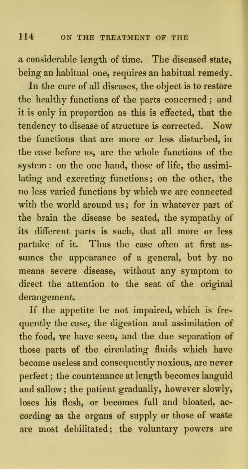 a considerable length of time. The diseased state, being an habitual one, requires an habitual remedy. In the cure of all diseases, the object is to restore the healthy functions of the parts concerned; and it is only in proportion as this is effected, that the tendency to disease of structure is corrected. Now the functions that are more or less disturbed, in the case before us, are the whole functions of the system : on the one hand, those of life, the assimi- lating and excreting functions; on the other, the no less varied functions by which we are connected with the world around us; for in whatever part of the brain the disease be seated, the sympathy of its different parts is such, that all more or less partake of it. Thus the case often at first as- sumes the appearance of a general, but by no means severe disease, without any symptom to direct the attention to the seat of the original derangement. If the appetite be not impaired, which is fre- quently the case, the digestion and assimilation of the food, we have seen, and the due separation of those parts of the circulating fluids which have become useless and consequently noxious, are never perfect; the countenance at length becomes languid and sallow; the patient gradually, however slowly, loses his flesh, or becomes full and bloated, ac- cording as the organs of supply or those of waste are most debilitated; the voluntary powers are