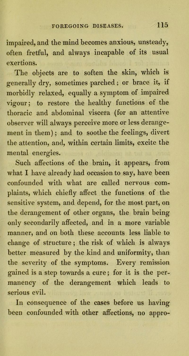impaired, and the mind becomes anxious, unsteady, often fretful, and always incapable of its usual exertions. The objects are to soften the skin, which is generally dry, sometimes parched; or brace it, if morbidly relaxed, equally a symptom of impaired vigour; to restore the healthy functions of the thoracic and abdominal viscera (for an attentive observer will always perceive more or less derange- ment in them); and to soothe the feelings, divert the attention, and, within certain limits, excite the mental energies. Such affections of the brain, it appears, from what I have already had occasion to say, have been confounded with what are called nervous com- plaints, which chiefly affect the functions of the sensitive system, and depend, for the most part, on the derangement of other organs, the brain being only secondarily affected, and in a more variable manner, and on both these accounts less liable to change of structure; the risk of which is always better measured by the kind and uniformity, than the severity of the symptoms. Every remission gained is a step towards a cure; for it is the per- manency of the derangement which leads to serious evil. In consequence of the cases before us having been confounded with other affections, no appro-
