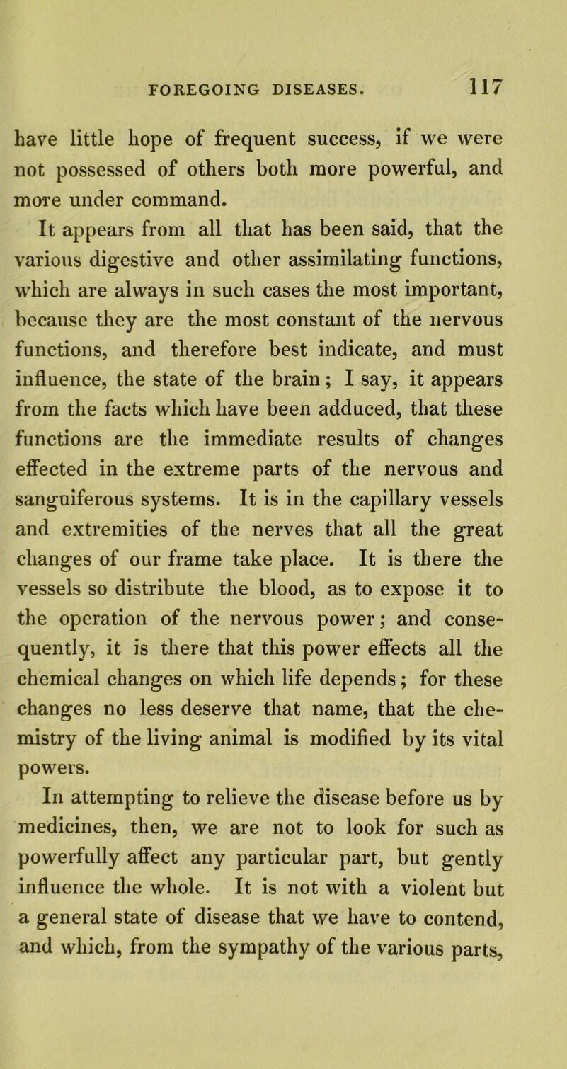 have little hope of frequent success, if we were not possessed of others both more powerful, and more under command. It appears from all that has been said, that the various digestive and other assimilating functions, which are always in such cases the most important, because they are the most constant of the nervous functions, and therefore best indicate, and must influence, the state of the brain; I say, it appears from the facts which have been adduced, that these functions are the immediate results of changes effected in the extreme parts of the nervous and sanguiferous systems. It is in the capillary vessels and extremities of the nerves that all the great changes of our frame take place. It is there the vessels so distribute the blood, as to expose it to the operation of the nervous power; and conse- quently, it is there that this power effects all the chemical changes on which life depends; for these changes no less deserve that name, that the che- mistry of the living animal is modified by its vital powers. In attempting to relieve the disease before us by medicines, then, we are not to look for such as powerfully affect any particular part, but gently influence the whole. It is not with a violent but a general state of disease that we have to contend, and which, from the sympathy of the various parts,