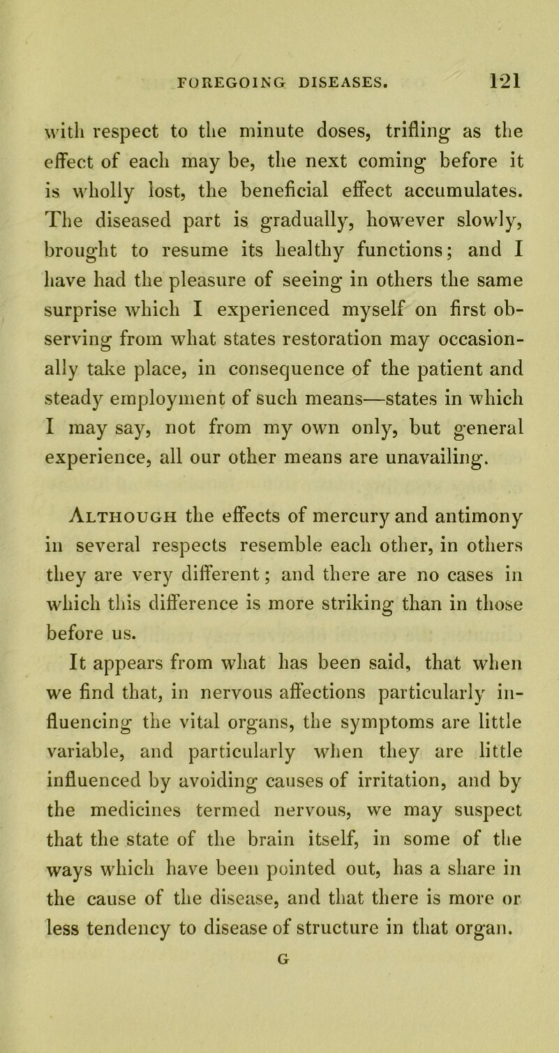 with respect to the minute doses, trifling as the effect of each may be, the next coming before it is wholly lost, the beneficial effect accumulates. The diseased part is gradually, however slowly, brought to resume its healthy functions; and I have had the pleasure of seeing in others the same surprise which I experienced myself on first ob- serving from what states restoration may occasion- ally take place, in consequence of the patient and steady employment of such means—states in which I may say, not from my own only, but general experience, all our other means are unavailing. Although the effects of mercury and antimony in several respects resemble each other, in others they are very different; and there are no cases in which this difference is more striking than in those before us. It appears from what has been said, that when we find that, in nervous affections particularly in- fluencing the vital organs, the symptoms are little variable, and particularly when they are little influenced by avoiding causes of irritation, and by the medicines termed nervous, we may suspect that the state of the brain itself, in some of the ways which have been pointed out, has a share in the cause of the disease, and that there is more or less tendency to disease of structure in that organ. G