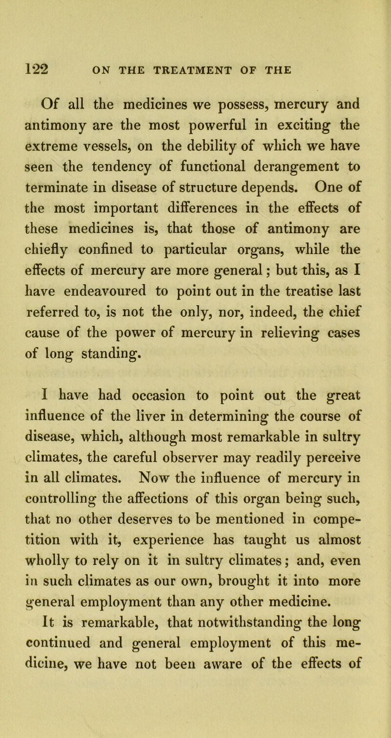 Of all the medicines we possess, mercury and antimony are the most powerful in exciting the extreme vessels, on the debility of which we have seen the tendency of functional derangement to terminate in disease of structure depends. One of the most important differences in the effects of these medicines is, that those of antimony are chiefly confined to particular organs, while the effects of mercury are more general; but this, as I have endeavoured to point out in the treatise last referred to, is not the only, nor, indeed, the chief cause of the power of mercury in relieving cases of long standing. I have had occasion to point out the great influence of the liver in determining the course of disease, which, although most remarkable in sultry climates, the careful observer may readily perceive in all climates. Now the influence of mercury in controlling the affections of this organ being such, that no other deserves to be mentioned in compe- tition with it, experience has taught us almost wholly to rely on it in sultry climates; and, even in such climates as our own, brought it into more general employment than any other medicine. It is remarkable, that notwithstanding the long continued and general employment of this me- dicine, we have not been aware of the effects of