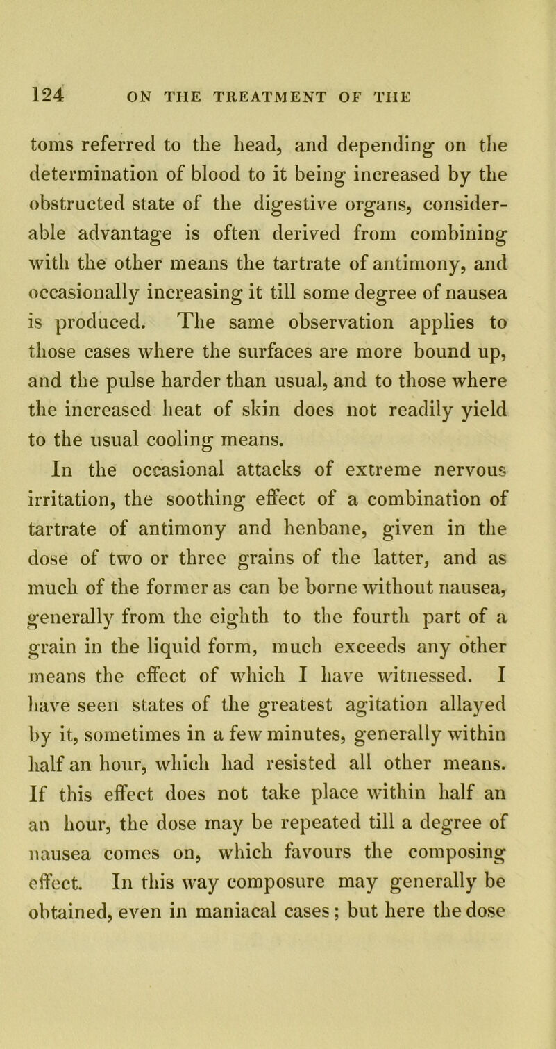 toms referred to the head, and depending on the determination of blood to it being increased by the obstructed state of the digestive organs, consider- able advantage is often derived from combining with the other means the tartrate of antimony, and occasionally increasing it till some degree of nausea is produced. The same observation applies to those cases where the surfaces are more bound up, and the pulse harder than usual, and to those where the increased heat of skin does not readily yield to the usual cooling means. In the occasional attacks of extreme nervous irritation, the soothing effect of a combination of tartrate of antimony and henbane, given in the dose of two or three grains of the latter, and as much of the former as can be borne without nausea, generally from the eighth to the fourth part of a grain in the liquid form, much exceeds any other means the effect of which I have witnessed. I have seen states of the greatest agitation allayed by it, sometimes in a few minutes, generally within half an hour, which had resisted all other means. If this effect does not take place within half an an hour, the dose may be repeated till a degree of nausea comes on, which favours the composing effect. In this way composure may generally be obtained, even in maniacal cases; but here the dose