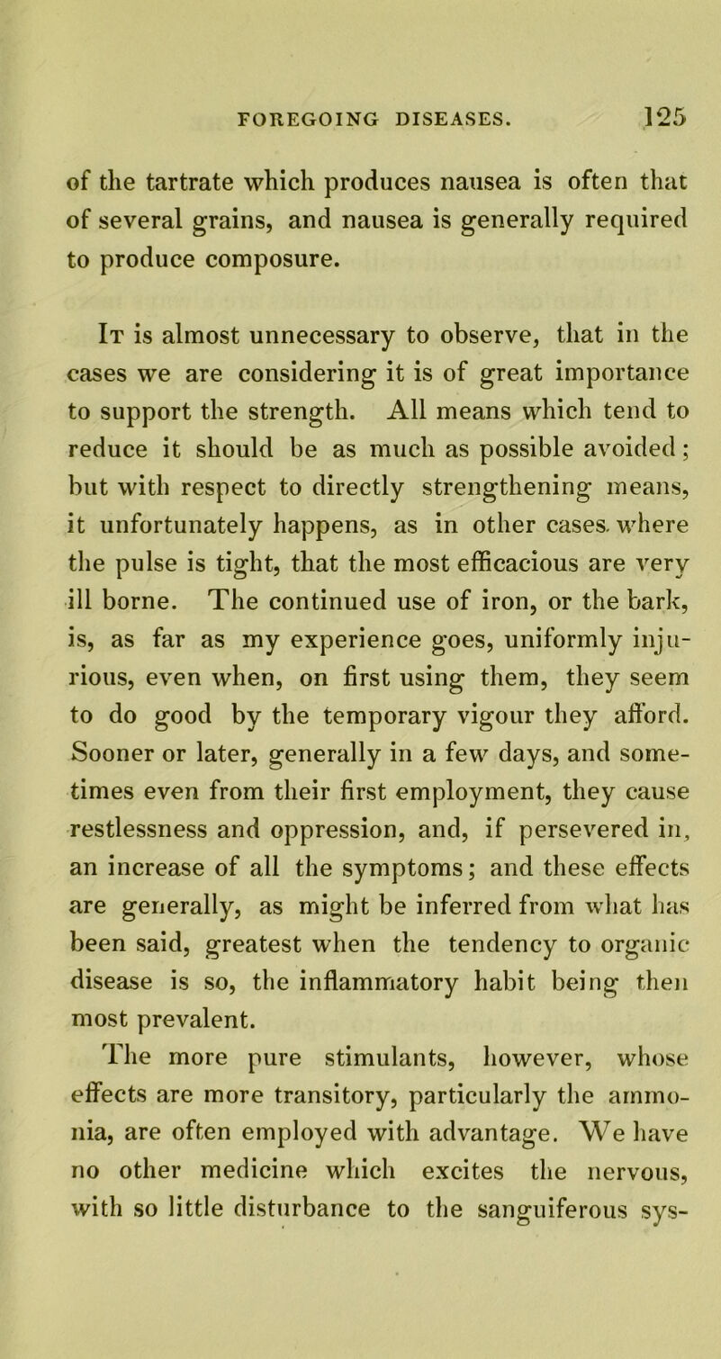 of the tartrate which produces nausea is often that of several grains, and nausea is generally required to produce composure. It is almost unnecessary to observe, that in the cases we are considering it is of great importance to support the strength. All means which tend to reduce it should be as much as possible avoided; but with respect to directly strengthening means, it unfortunately happens, as in other cases, where the pulse is tight, that the most efficacious are very ill borne. The continued use of iron, or the bark, is, as far as my experience goes, uniformly inju- rious, even when, on first using them, they seem to do good by the temporary vigour they afford. Sooner or later, generally in a few days, and some- times even from their first employment, they cause restlessness and oppression, and, if persevered in, an increase of all the symptoms; and these effects are generally, as might be inferred from what has been said, greatest when the tendency to organic disease is so, the inflammatory habit being then most prevalent. The more pure stimulants, however, whose effects are more transitory, particularly the ammo- nia, are often employed with advantage. We have no other medicine which excites the nervous, with so little disturbance to the sanguiferous sys-