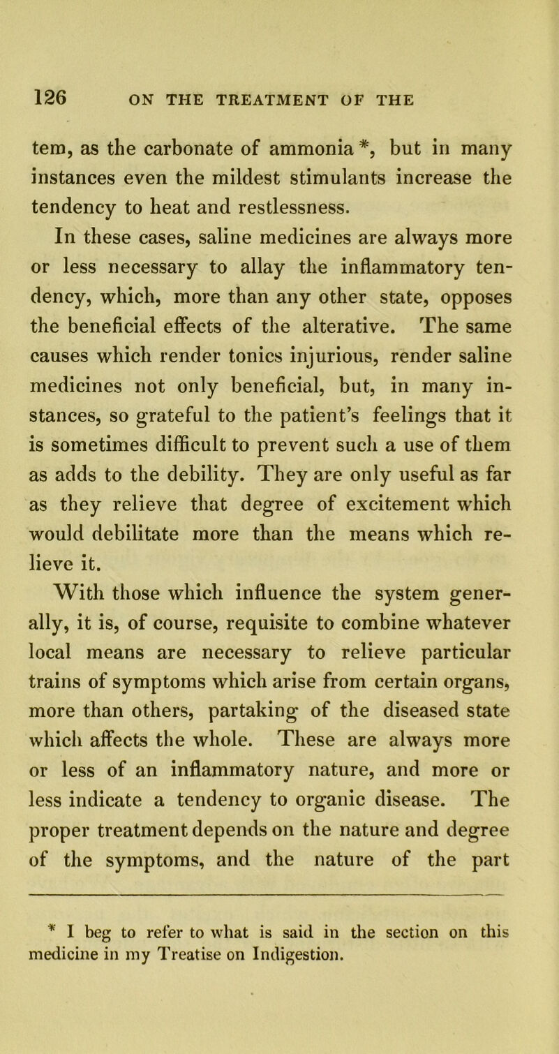 tem, as the carbonate of ammonia #, but in many instances even the mildest stimulants increase the tendency to heat and restlessness. In these cases, saline medicines are always more or less necessary to allay the inflammatory ten- dency, which, more than any other state, opposes the beneficial effects of the alterative. The same causes which render tonics injurious, render saline medicines not only beneficial, but, in many in- stances, so grateful to the patient’s feelings that it is sometimes difficult to prevent such a use of them as adds to the debility. They are only useful as far as they relieve that degree of excitement which would debilitate more than the means which re- lieve it. With those which influence the system gener- ally, it is, of course, requisite to combine whatever local means are necessary to relieve particular trains of symptoms which arise from certain organs, more than others, partaking of the diseased state which affects the whole. These are always more or less of an inflammatory nature, and more or less indicate a tendency to organic disease. The proper treatment depends on the nature and degree of the symptoms, and the nature of the part * I beg to refer to wliat is said in the section on this medicine in my Treatise on Indigestion.