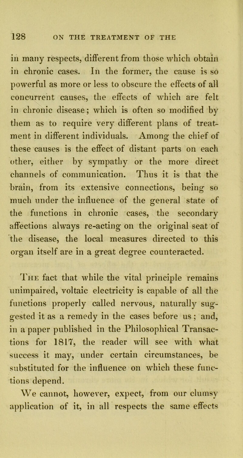 in many respects, different from those which obtain in chronic cases. In the former, the cause is so powerful as more or less to obscure the effects of all concurrent causes, the effects of which are felt in chronic disease; which is often so modified by them as to require very different plans of treat- ment in different individuals. Among the chief of these causes is the effect of distant parts on each other, either by sympathy or the more direct channels of communication. Thus it is that the brain, from its extensive connections, being so much under the influence of the general state of the functions in chronic cases, the secondary affections always re-acting on the original seat of the disease, the local measures directed to this organ itself are in a great degree counteracted. The fact that while the vital principle remains unimpaired, voltaic electricity is capable of all the functions properly called nervous, naturally sug- gested it as a remedy in the cases before us; and, in a paper published in the Philosophical Transac- tions for 1817, the reader will see with what success it may, under certain circumstances, be substituted for the influence on which these func- tions depend. We cannot, however, expect, from our clumsy application of it, in all respects the same effects