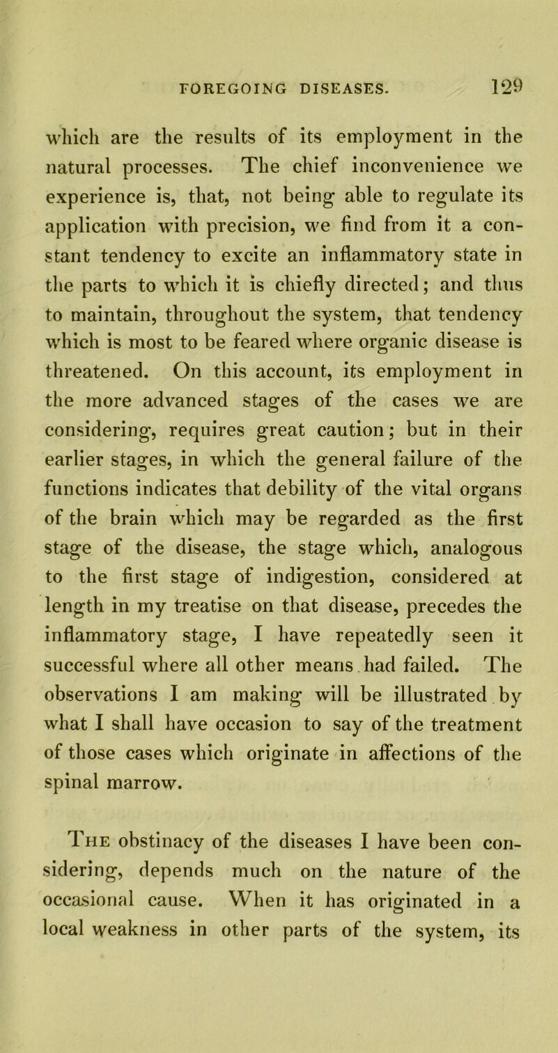 which are the results of its employment in the natural processes. The chief inconvenience we experience is, that, not being able to regulate its application with precision, we find from it a con- stant tendency to excite an inflammatory state in the parts to which it is chiefly directed; and thus to maintain, throughout the system, that tendency which is most to be feared where organic disease is threatened. On this account, its employment in the more advanced stages of the cases we are considering, requires great caution; but in their earlier stages, in which the general failure of the functions indicates that debility of the vital organs of the brain which may be regarded as the first stage of the disease, the stage which, analogous to the first stage of indigestion, considered at length in my treatise on that disease, precedes the inflammatory stage, I have repeatedly seen it successful where all other means had failed. The observations I am making will be illustrated by what I shall have occasion to say of the treatment of those cases which originate in affections of the spinal marrow. The obstinacy of the diseases I have been con- sidering, depends much on the nature of the occasional cause. When it has originated in a local weakness in other parts of the system, its