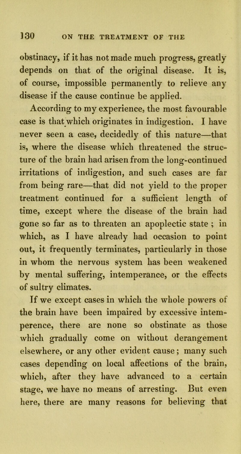 obstinacy, if it has not made much progress, greatly depends on that of the original disease. It is, of course, impossible permanently to relieve any disease if the cause continue be applied. According to my experience, the most favourable case is that which originates in indigestion. I have never seen a case, decidedly of this nature—that is, where the disease which threatened the struc- ture of the brain had arisen from the long-continued irritations of indigestion, and such cases are far from being rare—that did not yield to the proper treatment continued for a sufficient length of time, except where the disease of the brain had gone so far as to threaten an apoplectic state ; in which, as I have already had occasion to point out, it frequently terminates, particularly in those in whom the nervous system has been weakened by mental suffering, intemperance, or the effects of sultry climates. If we except cases in which the whole powers of the brain have been impaired by excessive intem- perence, there are none so obstinate as those which gradually come on without derangement elsewhere, or any other evident cause; many such cases depending on local affections of the brain, which, after they have advanced to a certain stage, we have no means of arresting. But even here, there are many reasons for believing that