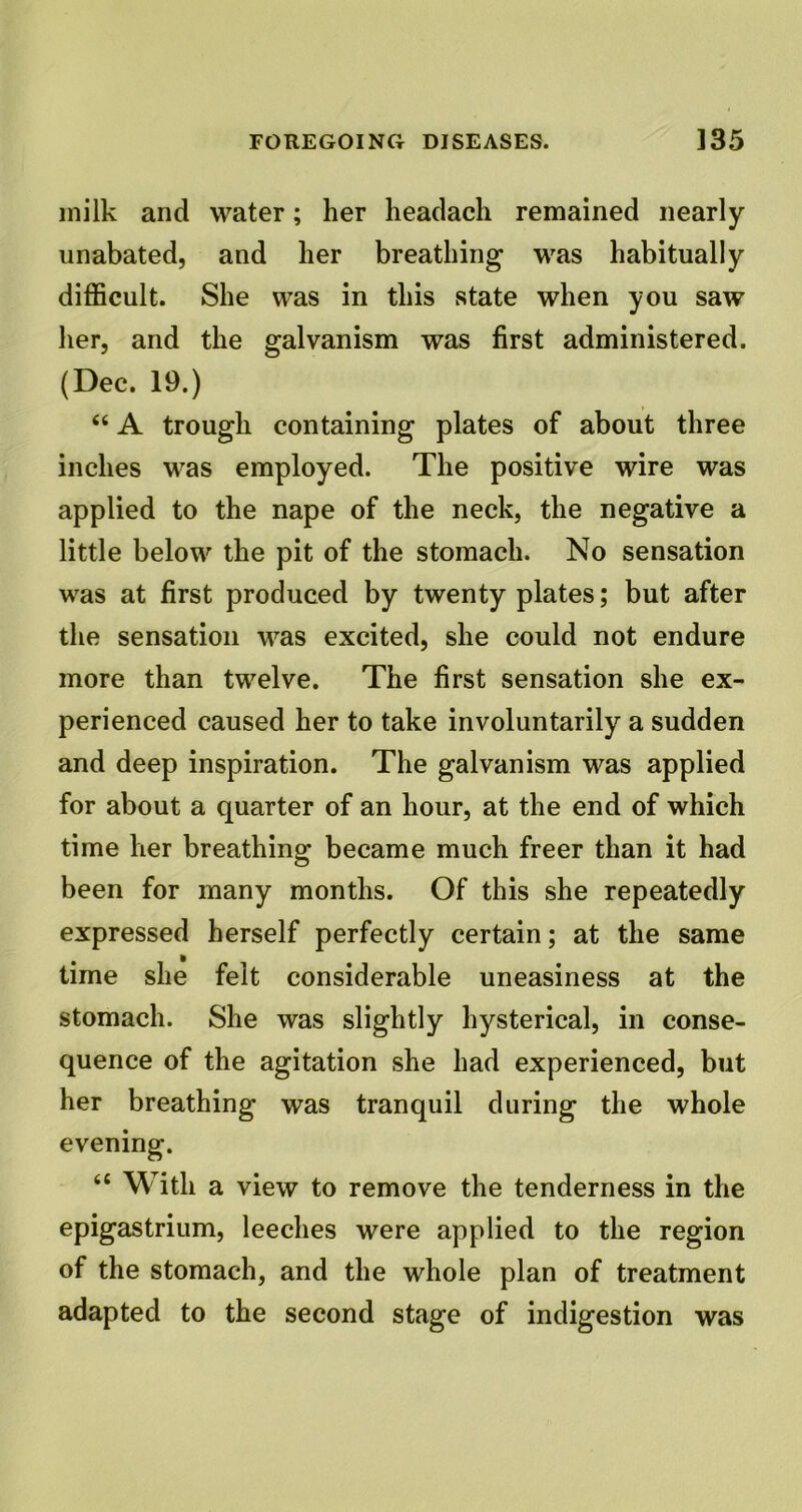 milk and water; her headach remained nearly unabated, and her breathing was habitually difficult. She was in this state when you saw her, and the galvanism was first administered. (Dec. 19.) “ A trough containing plates of about three inches was employed. The positive wire was applied to the nape of the neck, the negative a little below the pit of the stomach. No sensation was at first produced by twenty plates; but after the sensation was excited, she could not endure more than twelve. The first sensation she ex- perienced caused her to take involuntarily a sudden and deep inspiration. The galvanism was applied for about a quarter of an hour, at the end of which time her breathing became much freer than it had been for many months. Of this she repeatedly expressed herself perfectly certain; at the same time she felt considerable uneasiness at the stomach. She was slightly hysterical, in conse- quence of the agitation she had experienced, but her breathing was tranquil during the whole evening. “ With a view to remove the tenderness in the epigastrium, leeches were applied to the region of the stomach, and the whole plan of treatment adapted to the second stage of indigestion was