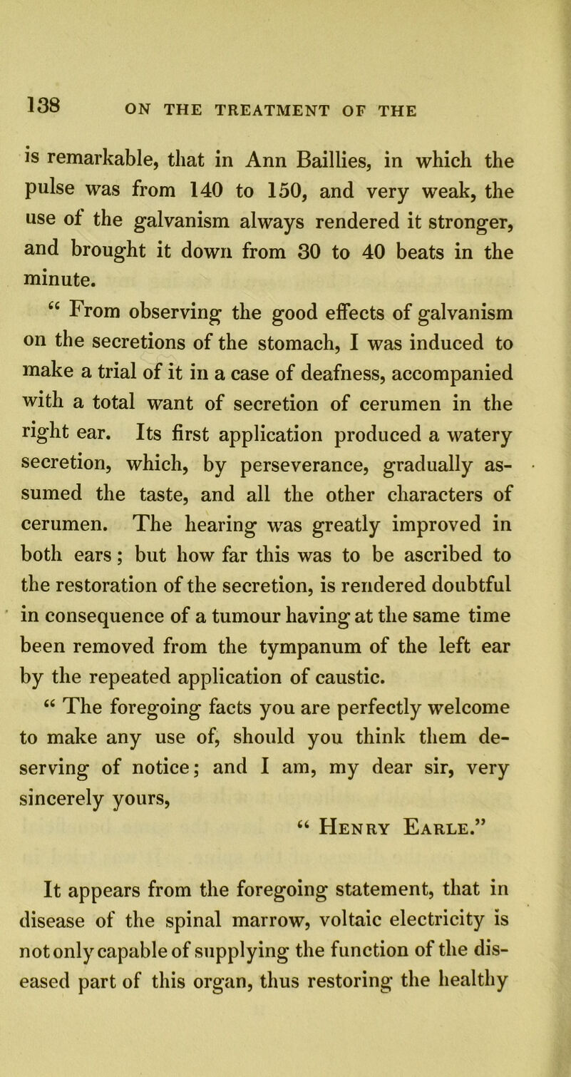 is remarkable, that in Ann Baillies, in which the pulse was from 140 to 150, and very weak, the use of the galvanism always rendered it stronger, and brought it down from 30 to 40 beats in the minute. 66 From observing the good effects of galvanism on the secretions of the stomach, I was induced to make a trial of it in a case of deafness, accompanied with a total want of secretion of cerumen in the right ear. Its first application produced a watery secretion, which, by perseverance, gradually as- sumed the taste, and all the other characters of cerumen. The hearing was greatly improved in both ears; but how far this was to be ascribed to the restoration of the secretion, is rendered doubtful in consequence of a tumour having at the same time been removed from the tympanum of the left ear by the repeated application of caustic. “ The foregoing facts you are perfectly welcome to make any use of, should you think them de- serving of notice; and I am, my dear sir, very sincerely yours, “ Henry Earle.” It appears from the foregoing statement, that in disease of the spinal marrow, voltaic electricity is not only capable of supplying the function of the dis- eased part of this organ, thus restoring the healthy