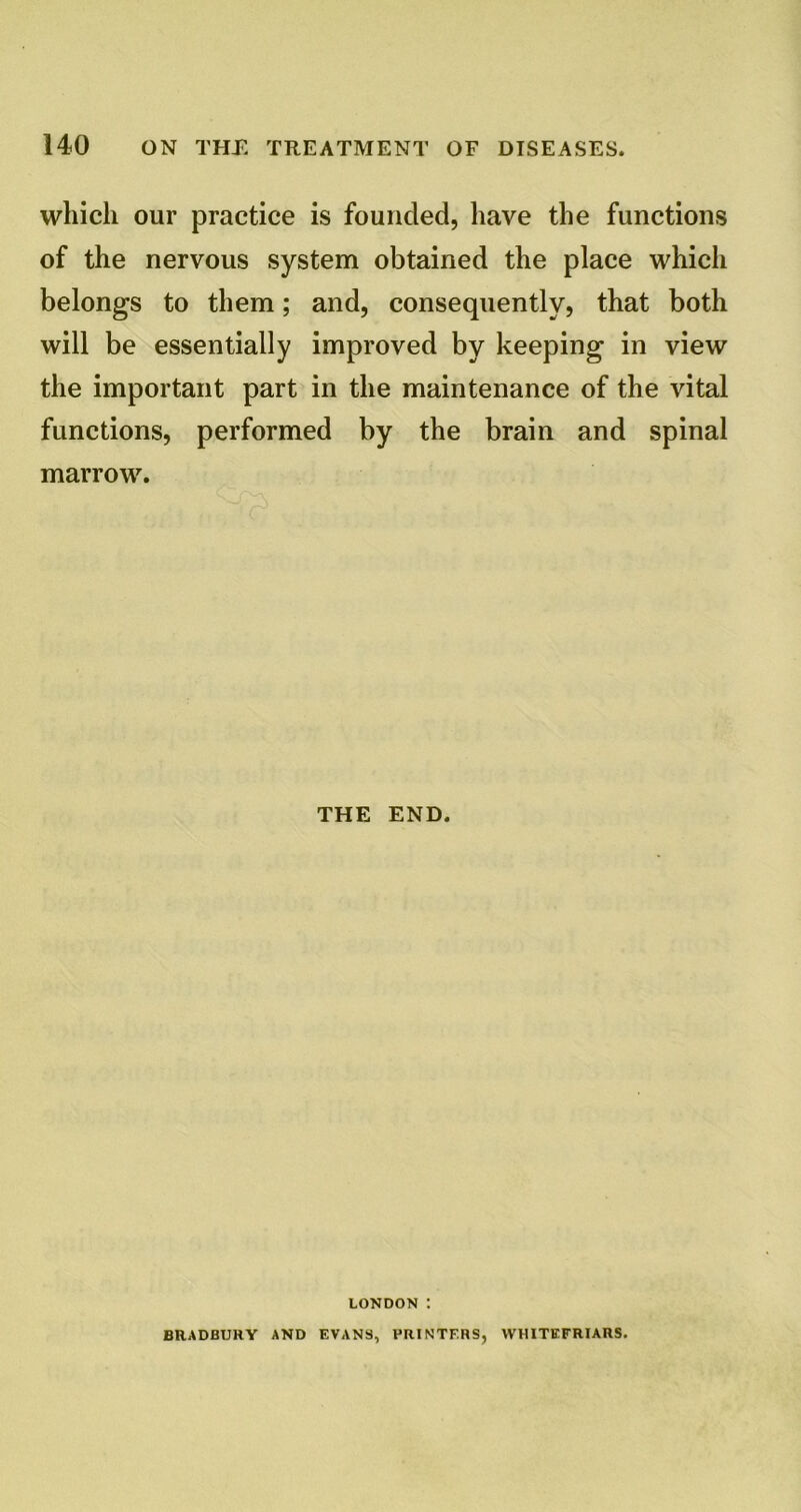 which our practice is founded, have the functions of the nervous system obtained the place which belongs to them; and, consequently, that both will be essentially improved by keeping in view the important part in the maintenance of the vital functions, performed by the brain and spinal marrow. THE END. LONDON : BRADBURY AND EVANS, PRINTERS, WHITEFRIARS.