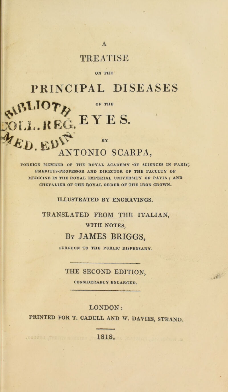 A TREATISE ON THE PRINCIPAL DISEASES OF THE W o j,.keg.eye S- .Ei> % r ,V ANTONIO SCARPA, FOREIGN MEMBER OF THE ROYAL ACADEMY OF SCIENCES IN PARIS} EMERITUS-PROFESSOR AND DIRECTOR OF THE FACULTY OF MEDICINE IN THE ROYAL IMPERIAL UNIVERSITY OF PAVIA } AND CHEVALIER OF THE ROYAL ORDER OF THE IRON CROWN. ILLUSTRATED BY ENGRAVINGS. TRANSLATED FROM THE ITALIAN, WITH NOTES, By JAMES BRIGGS, SURGEON TO THE PUBLIC DISPENSARY. THE SECOND EDITION, CONSIDERABLY ENLARGED. LONDON: PRINTED FOR T. CADELL AND W. DAVIES, STRAND. 1818