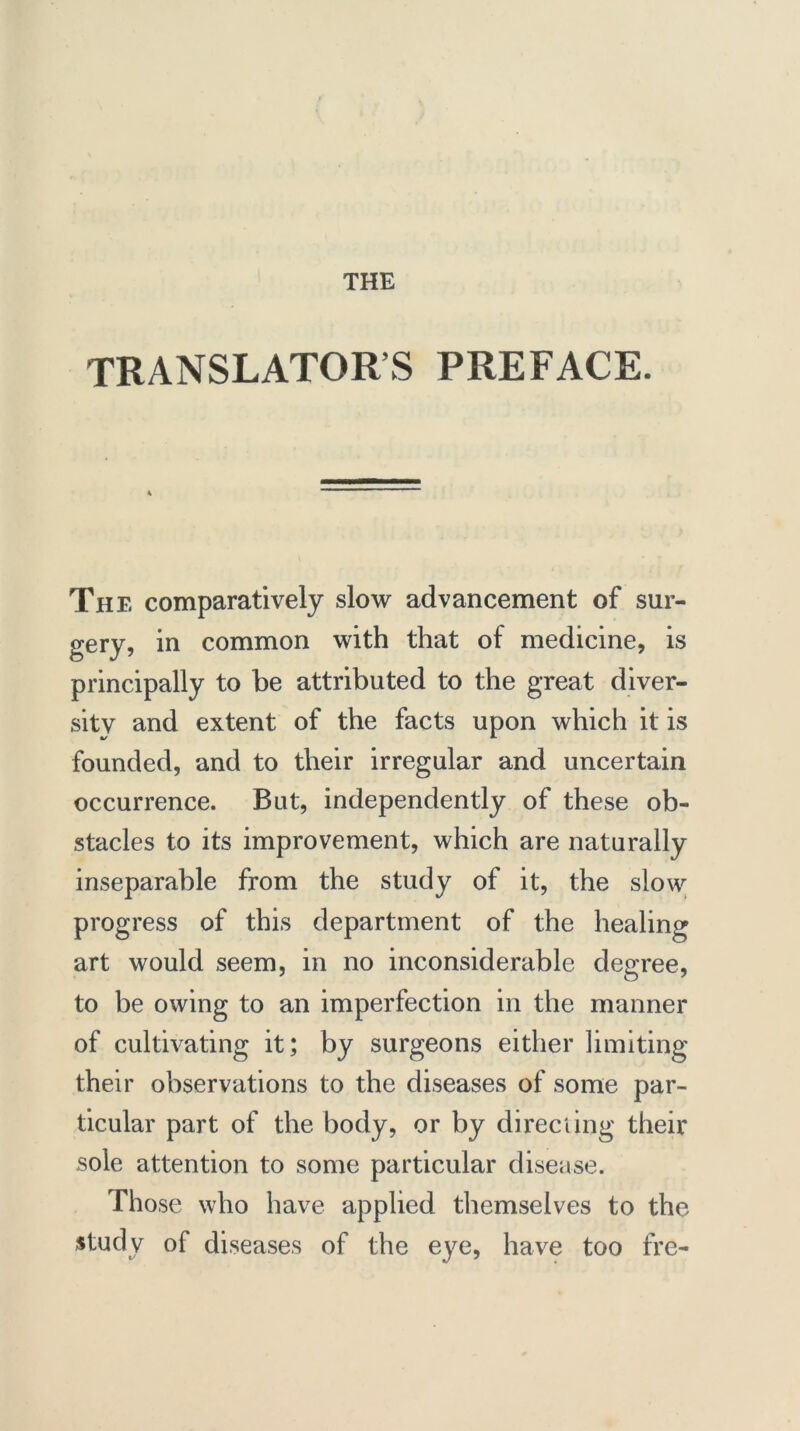 TRANSLATOR’S PREFACE. The comparatively slow advancement of sur- gery, in common with that of medicine, is principally to be attributed to the great diver- sity and extent of the facts upon which it is founded, and to their irregular and uncertain occurrence. But, independently of these ob- stacles to its improvement, which are naturally inseparable from the study of it, the slow progress of this department of the healing art would seem, in no inconsiderable degree, to be owing to an imperfection in the manner of cultivating it; by surgeons either limiting their observations to the diseases of some par- ticular part of the body, or by directing their sole attention to some particular disease. Those who have applied themselves to the study of diseases of the eye, have too fre-