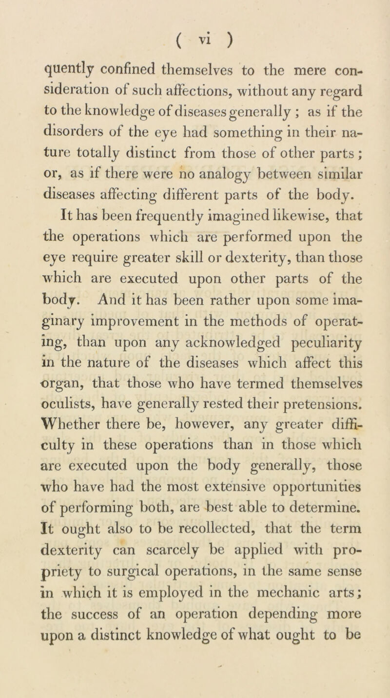 quently confined themselves to the mere con- sideration of such affections, without any regard to the knowledge of diseases generally ; as if the disorders of the eye had something in their na- ture totally distinct from those of other parts; or, as if there were no analogy between similar diseases affecting different parts of the body. It has been frequently imagined likewise, that the operations which are performed upon the eye require greater skill or dexterity, than those which are executed upon other parts of the body. And it has been rather upon some ima- ginary improvement in the methods of operat- ing, than upon any acknowledged peculiarity in the nature of the diseases which affect this organ, that those who have termed themselves oculists, have generally rested their pretensions. Whether there be, however, any greater diffi- culty in these operations than in those which are executed upon the body generally, those who have had the most extensive opportunities of performing both, are best able to determine. It ought also to be recollected, that the term dexterity can scarcely be applied with pro- priety to surgical operations, in the same sense in which it is employed in the mechanic arts; the success of an operation depending more upon a distinct knowledge of what ought to be