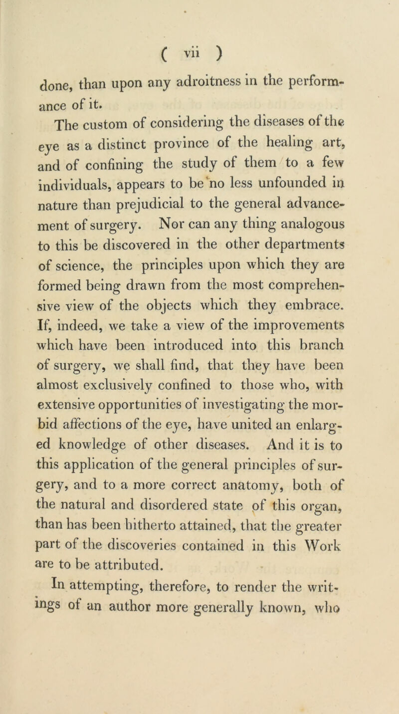 done, than upon any adroitness in the perform- ance of it. The custom of considering the diseases of the eye as a distinct province of the healing art, and of confining the study of them to a few individuals, appears to be‘no less unfounded in nature than prejudicial to the general advance- ment of surgery. Nor can any thing analogous to this be discovered in the other departments of science, the principles upon which they are formed being drawn from the most comprehen- sive view of the objects which they embrace. If, indeed, we take a view of the improvements which have been introduced into this branch of surgery, we shall find, that they have been almost exclusively confined to those who, with extensive opportunities of investigating the mor- bid affections of the eye, have united an enlarg- ed knowledge of other diseases. And it is to this application of the general principles of sur- gery, and to a more correct anatomy, both of the natural and disordered state of this organ, than has been hitherto attained, that the greater part of the discoveries contained in this Work are to be attributed. In attempting, therefore, to render the writ- ings of an author more generally known, who