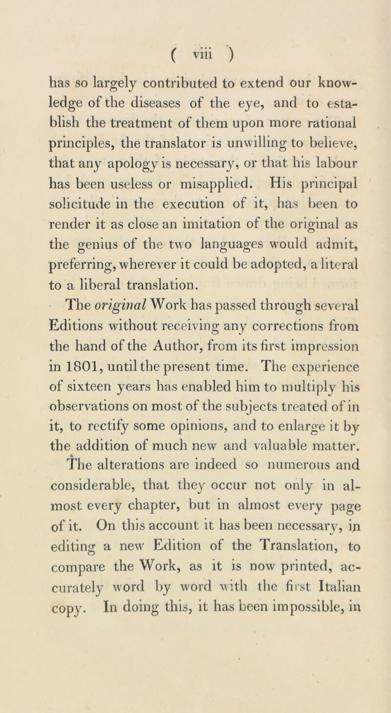 has so largely contributed to extend our know- ledge of the diseases of the eye, and to esta- blish the treatment of them upon more rational principles, the translator is unwilling to believe, that any apology is necessary, or that his labour has been useless or misapplied. His principal solicitude in the execution of it, has been to render it as close an imitation of the original as the genius of the two languages would admit, preferring, wherever it could be adopted, a literal to a liberal translation. The original Work has passed through several Editions without receiving any corrections from the hand of the Author, from its first impression in 1801, until the present time. The experience of sixteen years has enabled him to multiply his observations on most of the subjects treated of in it, to rectify some opinions, and to enlarge it by the addition of much new and valuable matter. The alterations are indeed so numerous and considerable, that they occur not only in al- most every chapter, but in almost every page of it. On this account it has been necessary, iji editing a new Edition of the Translation, to compare the Work, as it is now printed, ac- curately word by word with the first Italian copy. In doing this, it has been impossible, in