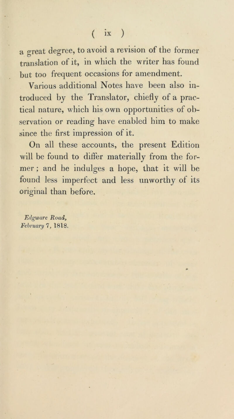 ( « ) a great degree, to avoid a revision of the former translation of it, in which the writer has found but too frequent occasions for amendment. Various additional Notes have been also in- troduced by the Translator, chiefly of a prac- tical nature, which his own opportunities of ob- servation or reading have enabled him to make since the first impression of it. On all these accounts, the present Edition will be found to differ materially from the for- mer ; and he indulges a hope, that it will be found less imperfect and less unworthy of its original than before. Edgware Road, February 7, 1818.