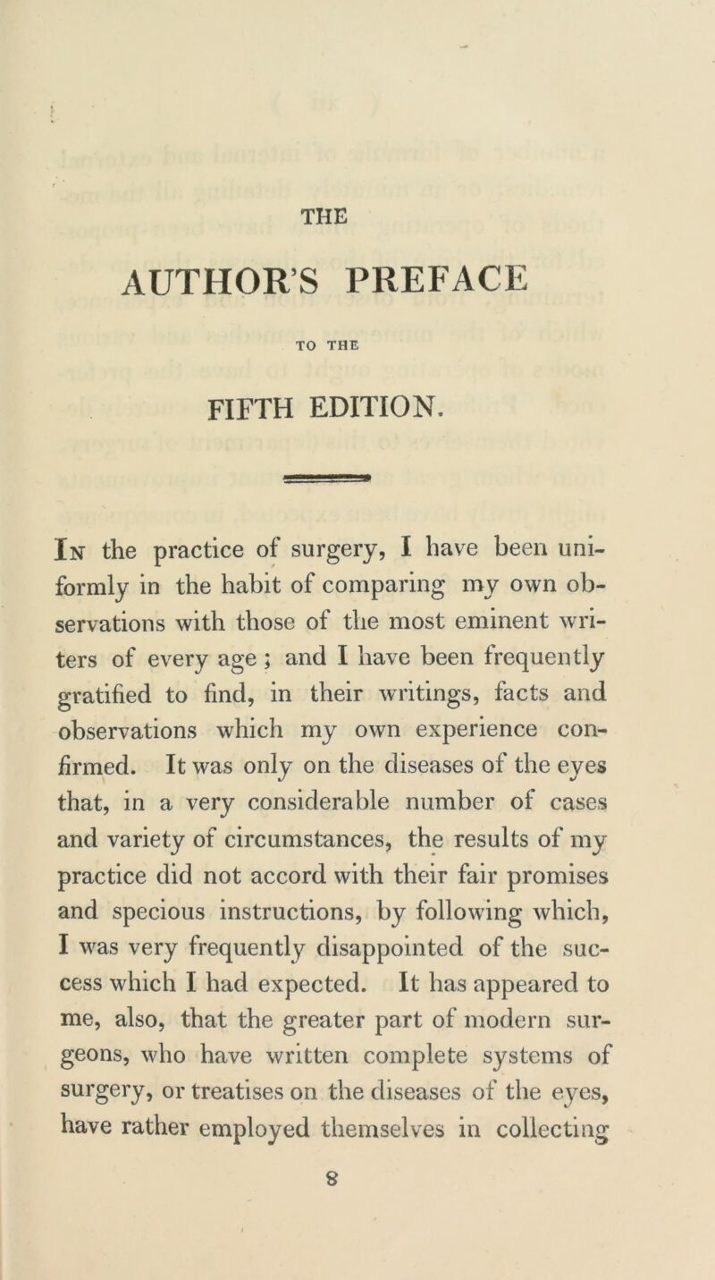 AUTHORS PREFACE TO THE FIFTH EDITION. In the practice of surgery, I have been uni- formly in the habit of comparing my own ob- servations with those of the most eminent wri- ters of every age; and I have been frequently gratified to find, in their writings, facts and observations which my own experience con- firmed. It was only on the diseases of the eyes that, in a very considerable number of cases and variety of circumstances, the results of my practice did not accord with their fair promises and specious instructions, by following which, I was very frequently disappointed of the suc- cess which I had expected. It has appeared to me, also, that the greater part of modern sur- geons, who have written complete systems of surgery, or treatises on the diseases of the eyes, have rather employed themselves in collecting 8