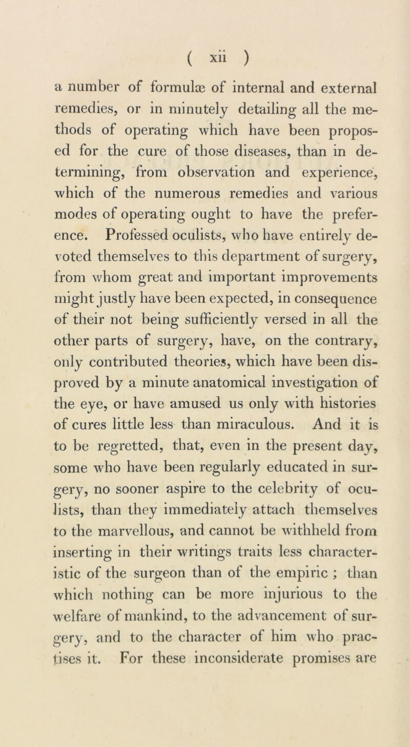 a number of formulae of internal and external remedies, or in minutely detailing all the me- thods of operating which have been propos- ed for the cure of those diseases, than in de- termining, from observation and experience, which of the numerous remedies and various modes of operating ought to have the prefer- ence. Professed oculists, who have entirely de- voted themselves to this department of surgery, from whom great and important improvements might justly have been expected, in consequence of their not being sufficiently versed in all the other parts of surgery, have, on the contrary, only contributed theories, which have been dis- proved by a minute anatomical investigation of the eye, or have amused us only with histories of cures little less than miraculous. And it is to be regretted, that, even in the present day, some who have been regularly educated in sur- gery, no sooner aspire to the celebrity of ocu- lists, than they immediately attach themselves to the marvellous, and cannot be withheld from inserting in their writings traits less character- istic of the surgeon than of the empiric ; than which nothing can be more injurious to the welfare of mankind, to the advancement of sur- gery, and to the character of him who prac- tises it. For these inconsiderate promises are