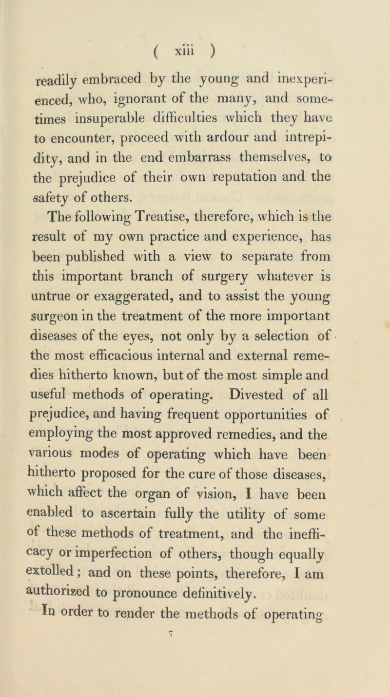 readily embraced by the young' and inexperi- enced, who, ignorant of the many, and some- times insuperable difficulties which they have to encounter, proceed with ardour and intrepi- dity, and in the end embarrass themselves, to the prejudice of their own reputation and the safety of others. The following Treatise, therefore, which is the result of my own practice and experience, has been published with a view to separate from this important branch of surgery whatever is untrue or exaggerated, and to assist the young surgeon in the treatment of the more important diseases of the eyes, not only by a selection of the most efficacious internal and external reme- dies hitherto known, but of the most simple and useful methods of operating. Divested of all prejudice, and having frequent opportunities of employing the most approved remedies, and the various modes of operating which have been hitherto proposed for the cure of those diseases, which affect the organ of vision, I have been enabled to ascertain fully the utility of some of these methods of treatment, and the ineffi- cacy or imperfection of others, though equally extolled; and on these points, therefore, I am authorized to pronounce definitively. In order to render the methods of operating
