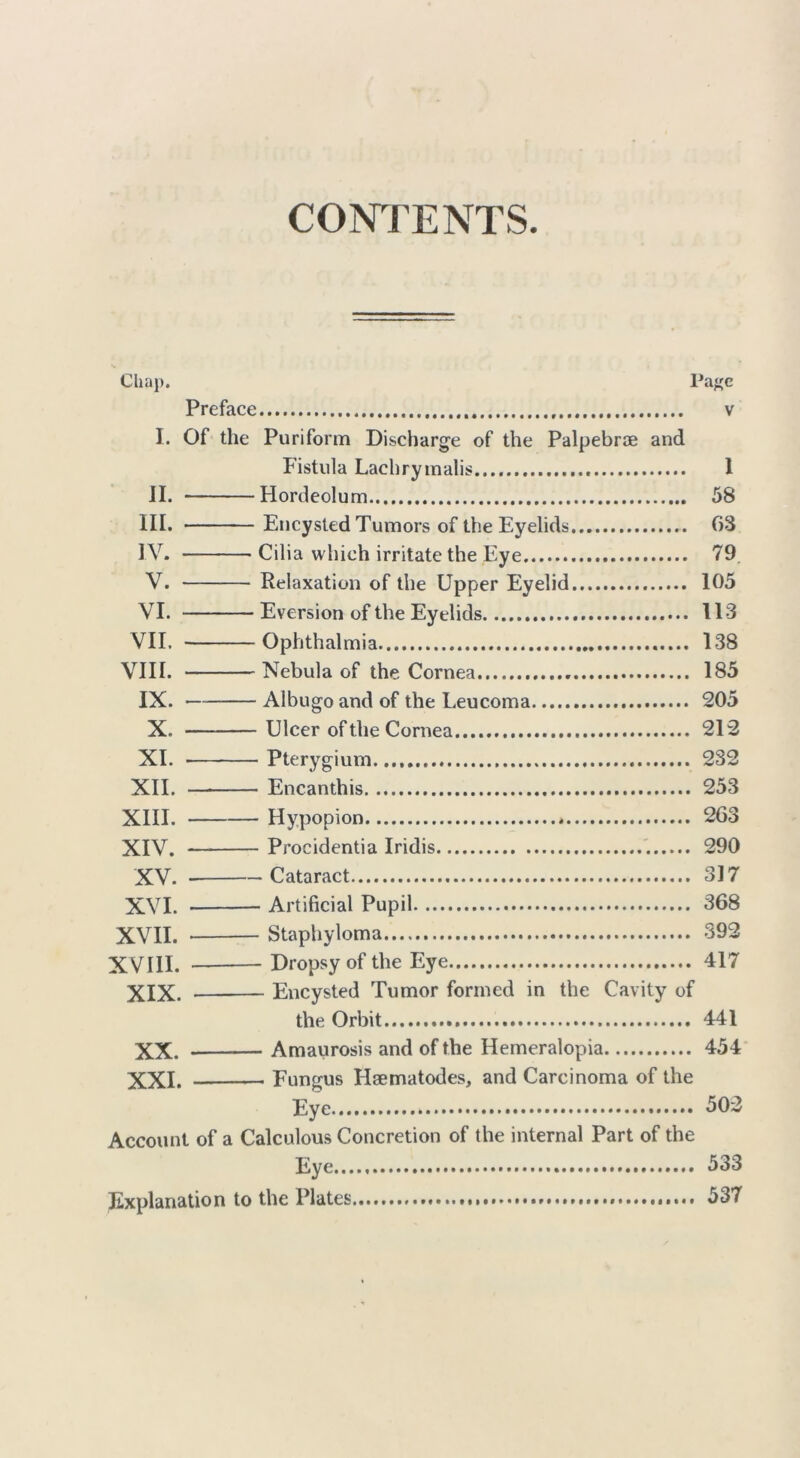 CONTENTS. Chap. Pa^e Preface v I. Of the Puriform Discharge of the Palpebrae and Fistula Lachrymalis 1 II. Hordeolum 58 III. Encysted Tumors of the Eyelids 03 IV. Cilia which irritate the Eye 79 V. Relaxation of the Upper Eyelid 105 VI. Eversion of the Eyelids 113 VII, Ophthalmia 138 VIII. Nebula of the Cornea 185 IX. — Albugo and of the Leucoma 205 X. Ulcer of the Cornea 212 XI. Pterygium 232 XII. Encanthis 253 XIII. Hypopion * 263 XIV. Procidentia Iridis 290 XV. Cataract 317 XVI. Artificial Pupil 368 XVII. Staphyloma 392 XVIII. Dropsy of the Eye 417 XIX. Encysted Tumor formed in the Cavity of the Orbit 441 XX. Amaurosis and of the Hemeralopia 454 XXI. Fungus Haematodes, and Carcinoma of the Eye 502 Account of a Calculous Concretion of the internal Part of the Eye 533 Explanation to the Plates 537