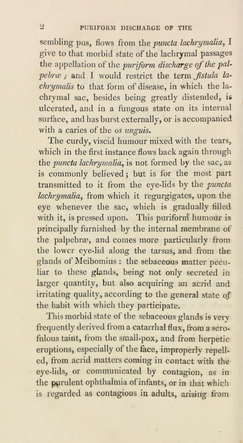 sembling pus, flows from the puncta lachrymalia, I give to that morbid state of the lachrymal passages the appellation of the purijorm discharge of the pal- pebrce j and I would restrict the term fistula la- chrymalis to that form of disease, in which the la- chrymal sac, besides being greatly distended, is ulcerated, and in a fungous state on its internal surface, and has burst externally, or is accompanied with a caries of the os unguis. The curdy, viscid humour mixed with the tears, which in the first instance flows back again through the pimcta lachrymalia, is not formed by the sac, as is commonly believed; but is for the most part transmitted to it from the eye-lids by the pimcta lachrymalia, from which it regurgigates, upon the eye whenever the sac, which is gradually filled with it, is pressed upon. This puriforni humour is principally furnished by the internal membrane of the palpebrae, and comes more particularly from the lower eye-lid along the tarsus, and from the glands of Meibomius : the sebaceous matter pecu- liar to these glands, being not only secreted in larger quantity, but also acquiring an acrid and irritating quality, according to the general state of the habit with which they participate. This morbid state of the sebaceous glands is very frequently derived from a catarrhal flux, from a scro- fulous taint, from the small-pox, and from herpetic eruptions, especially of the face, improperly repell- ed, from acrid matters coming in contact with the eye-lids, or communicated by contagion, as in the purulent ophthalmia of infants, or in that which is regarded as contagious in adults, arising from