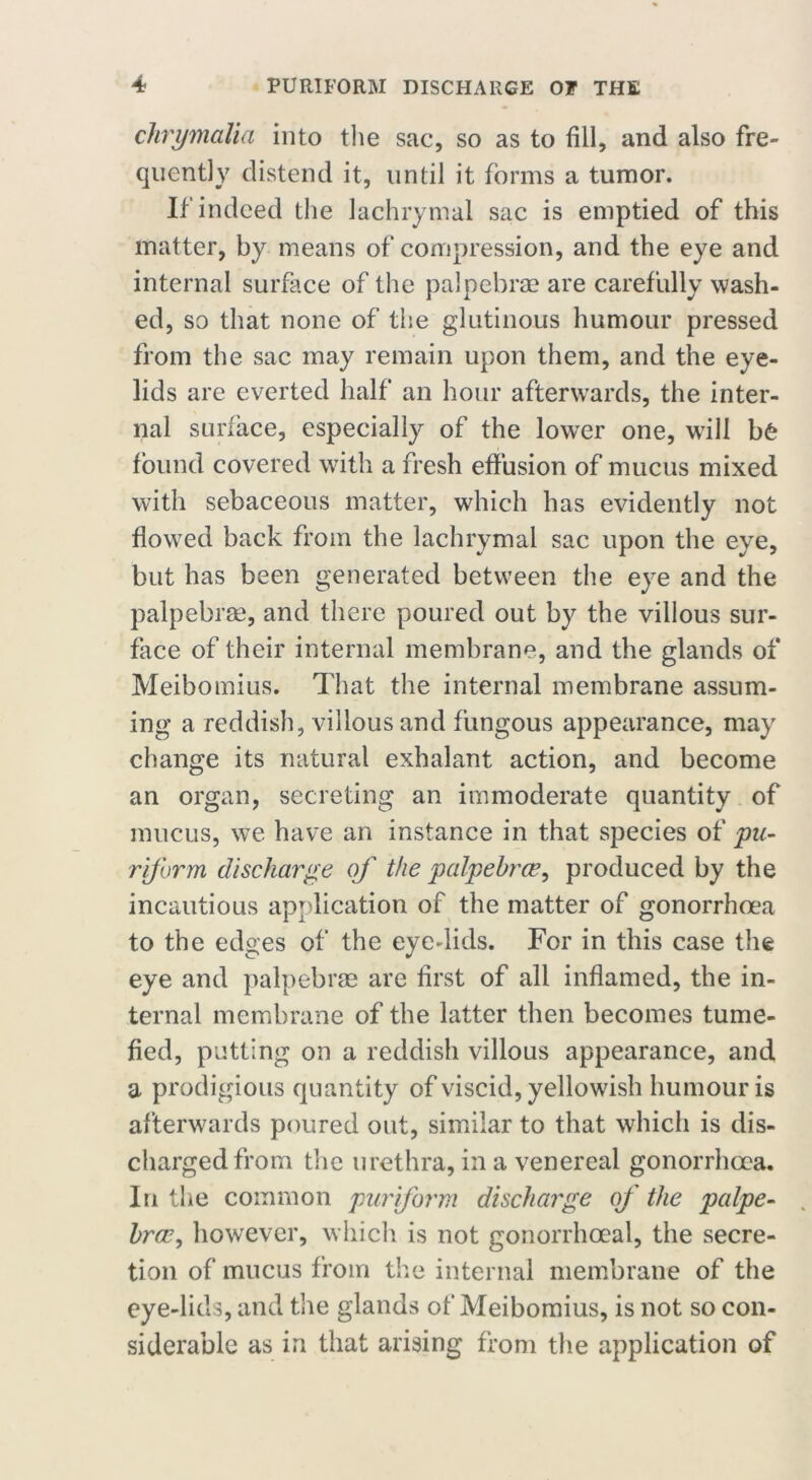 clirymalia into the sac, so as to fill, and also fre- quently distend it, until it forms a tumor. If indeed the lachrymal sac is emptied of this matter, by means of compression, and the eye and internal surface of the palpebrae are carefully wash- ed, so that none of the glutinous humour pressed from the sac may remain upon them, and the eye- lids are everted half an hour afterwards, the inter- nal surface, especially of the lower one, will b£ found covered with a fresh effusion of mucus mixed with sebaceous matter, which has evidently not flowed back from the lachrymal sac upon the eye, but has been generated between the eye and the palpebrae, and there poured out by the villous sur- face of their internal membrane, and the glands of Meibomius. That the internal membrane assum- ing a reddish, villous and fungous appearance, may change its natural exhalant action, and become an organ, secreting an immoderate quantity of mucus, we have an instance in that species of pa- riform discharge of the palpebrce, produced by the incautious application of the matter of gonorrhoea to the edges of the eyedids. For in this case the eye and palpebrae are first of all inflamed, the in- ternal membrane of the latter then becomes tume- fied, putting on a reddish villous appearance, and a prodigious quantity of viscid, yellowish humour is afterwards poured out, similar to that which is dis- charged from the urethra, in a venereal gonorrhoea. In the common pur form discharge of the palpe- hrce, howrever, which is not gonorrhoeal, the secre- tion of mucus from the internal membrane of the eye-lids, and the glands of Meibomius, is not so con- siderable as in that arising from the application of