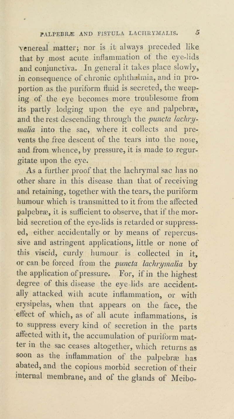 Venereal matter; nor is it always preceded like that by most acute inflammation ot the eye-lids and conjunctiva. In general it. takes place slowly, in consequence of chronic ophthalmia, and in pro- portion as the puriform fluid is secreted, the weep- ing of the eye becomes more troublesome from its partly lodging upon the eye and palpebrae, and the rest descending through the puncta lachry- malia into the sac, where it collects and pre- vents the free descent of the tears into the nose, and from whence, by pressure, it is made to regur- gitate upon the eye. As a further proof that the lachrymal sac has no other share in this disease than that of receiving and retaining, together with the tears, the puriform humour which is transmitted to it from the affected palpebrae, it is sufficient to observe, that if the mor- bid secretion of the eye-lids is retarded or suppress- ed, either accidentally or by means of repercus- sive and astringent applications, little or none of this viscid, curdy humour is collected in it, or can be forced from the puncta lachrymalia by the application of pressure. For, if in the highest degree of this disease the eye lids are accident- ally attacked with acute inflammation, or with erysipelas, when that appears on the face, the effect of which, as of all acute inflammations, is to suppress every kind of secretion in the parts affected with it, the accumulation of puriform mat- ter in the sac ceases altogether, which returns as soon as the inflammation of the palpebrae has abated, and the copious morbid secretion of their internal membrane, and of the glands of Meibo-