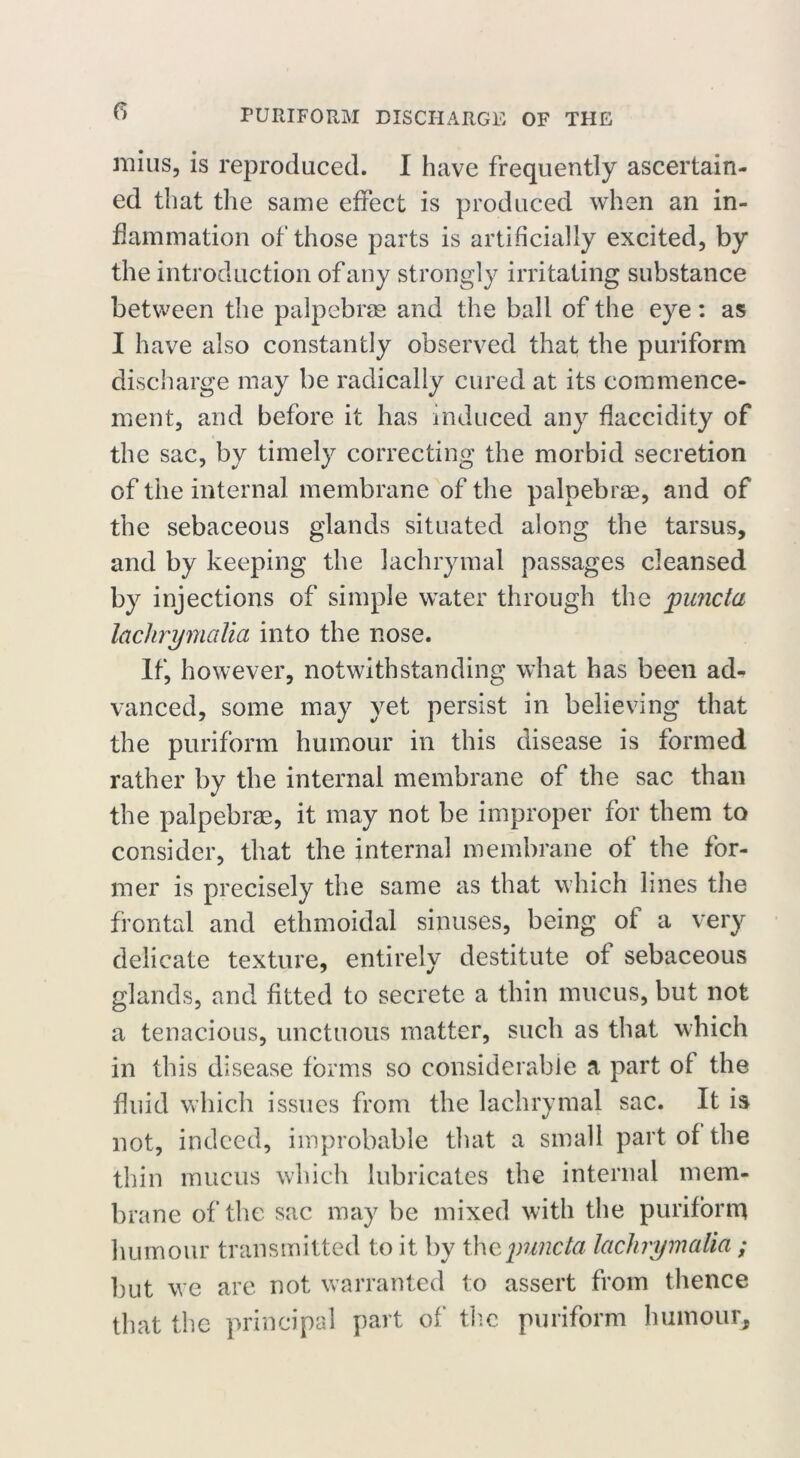 mins, is reproduced. I have frequently ascertain- ed that the same effect is produced when an in- flammation of those parts is artificially excited, by the introduction of any strongly irritating substance between the palpebrae and the ball of the eye : as I have also constantly observed that the puriform discharge may be radically cured at its commence- ment, and before it has induced any flaccidity of the sac, by timely correcting the morbid secretion of the internal membrane of the palpebrae, and of the sebaceous glands situated along the tarsus, and by keeping the lachrymal passages cleansed by injections of simple water through the jpuncta laclirymalia into the nose. If, however, notwithstanding what has been ad- vanced, some may yet persist in believing that the puriform humour in this disease is formed rather by the internal membrane of the sac than the palpebrae, it may not be improper for them to consider, that the internal membrane of the for- mer is precisely the same as that which lines the frontal and ethmoidal sinuses, being of a very delicate texture, entirely destitute of sebaceous glands, and fitted to secrete a thin mucus, but not a tenacious, unctuous matter, such as that which in this disease forms so considerable a part of the fluid which issues from the lachrymal sac. It is not, indeed, improbable that a small part of the thin mucus which lubricates the internal mem- brane of the sac may be mixed with the puriform humour transmitted to it by thepuncta laclirymalia ; but we are not warranted to assert from thence that the principal part of the puriform humour.