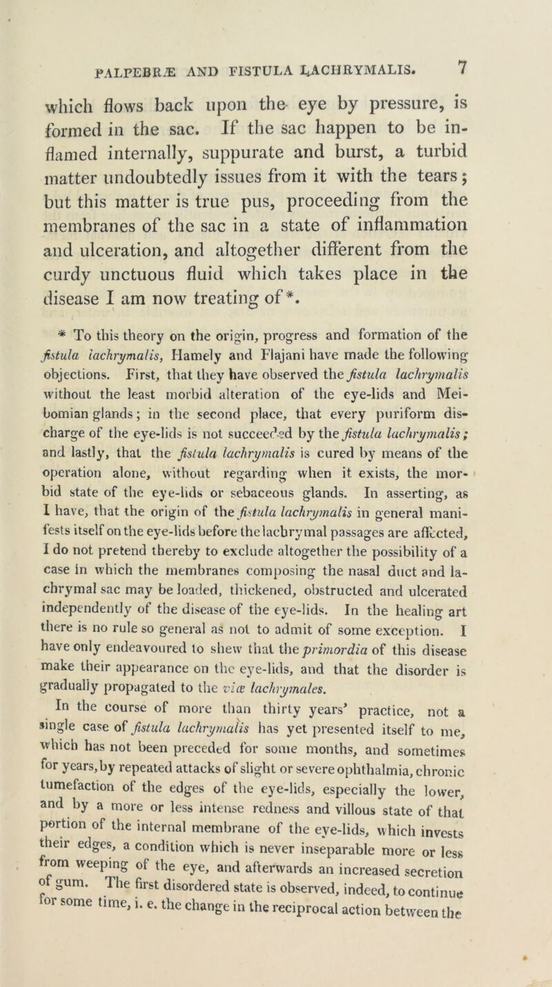which flows back upon the eye by pressure, is formed in the sac. If the sac happen to be in- flamed internally, suppurate and burst, a turbid matter undoubtedly issues from it with the tears; but this matter is true pus, proceeding from the membranes of the sac in a state of inflammation and ulceration, and altogether different from the curdy unctuous fluid which takes place in the disease I am now treating of*. * To this theory on the origin, progress and formation of the fistula iachrymalis, Hamely and Flajani have made the following objections. First, that they have observed the fistula Iachrymalis without the least morbid alteration of the eye-lids and Mei- bomian glands; in the second place, that every puriform dis- charge of the eye-lids is not succeed ed by the fistula Iachrymalis ; and lastly, that the fistula Iachrymalis is cured by means of the operation alone, without regarding when it exists, the mor- bid state of the eye-lids or sebaceous glands. In asserting, as I have, that the origin of the fistula Iachrymalis in general mani- fests itself on the eye-lids before the lachrymal passages are affected, I do not pretend thereby to exclude altogether the possibility of a case in which the membranes composing the nasal duct and la- chrymal sac may be loaded, thickened, obstructed and ulcerated independently of the disease of the eye-lids. In the healing art there is no rule so general as not to admit of some exception. I have only endeavoured to shew that the primordia of this disease make their appearance on the eye-lids, and that the disorder is gradually propagated to the vice lachrymales. In the course of more than thirty years* practice, not a single case of fistula Iachrymalis has yet presented itself to me, which has not been preceded for some months, and sometimes for years, by repeated attacks of slight or severe ophthalmia, chronic tumefaction of the edges of the eye-lids, especially the lower, and by a more or less intense redness and villous state of that portion of the internal membrane of the eve-lids, which invests their edges, a condition which is never inseparable more or less from weeping of the eye, and afterwards an increased secretion o gum. The first disordered state is observed, indeed, to continue or some time, i. e. the change in the reciprocal action between the