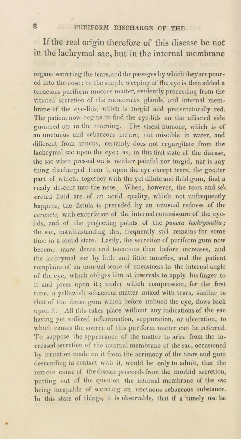 If the real origin therefore of this disease be not in the lachrymal sac, but in the internal membrane organs secreting the tears,and the passages by which thej/are pour- ed into the nose ; to the simple weeping of the eye is then added a tenacious puriform mucous matter, evidently proceeding from the vitiated secretion of the meibomian glands, and internal mem- brane of the eye-lids, which is turgid and preternaturally red. The patient now begins to find the eye-lids on the affected side gummed up in the morning. The viscid humour, which is of an unctuous and sebaceous nature, not miscible in water, and different from mucus, certainly does not regurgitate from the lachrymal sac upon die eye ; as, in this first state of the disease, the sac when pressed on is neither painful nor turgid, nor is any thing discharged from it upon the eye except tears, the greater part of which, together with the yet dilute and fluid gum, find a ready descent into the nose. When, however, the tears and seV creted fluid are of an acrid quality, which not unfrequently happens, the fistula is preceded by an unusual redness of the caruncle, with excoriation of the internal commissure of the eye- lids, and of the projecting points of thfe puncta lachrymalia; the sac, notwithstanding this, frequently still remains for some time in a sound state. Lastly, die secretion of puriform gum now become more dense and tenacious than before increases, and the lachrymal sac by little and little tumefies, and the patient complains of an unusual sense of uneasiness in the internal angle of the eye, which obliges him at intervals to apply his finger to it and press upon it; under which compression, for the first time, a yellowish sebaceous matter mixed with tears, similar to that of the dense gum which before imbued the eye, flows back upon it. All this takes place without any indications of the sac having yet suffered inflammation, suppuration, or ulceration, to which causes the source of this puriform matter can be referred. To suppose the appearance of the matter to arise from the in- creased secretion of the internal membrane of the sac, occasioned by irritation made on it from the acrimony of the tears and gum descending in contact with it, would be only to admit, that the remote cause of the disease proceeds from the morbid secretion, putting out of the question the internal membrane of the sac being incapable of secreting an unctuous sebaceous substance. In this stale of things, it is observable, that if a timely use be