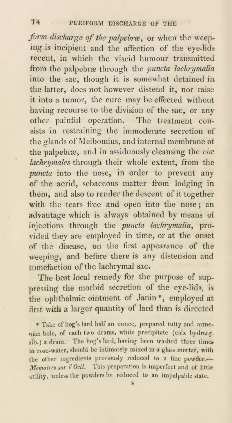 form discharge of the palpehrce, or when the weep- ing is incipient and the affection of the eye-lids recent, in which the viscid humour transmitted from the palpebras through the jnincta lachrymalia into the sac, though it is somewhat detained in the latter, does not however distend it, nor raise it into a tumor, the cure may be effected without having recourse to the division of the sac, or any other painful operation. The treatment con- sists in restraining the immoderate secretion of the glands of Meibomius, and internal membrane of the palpebras, and in assiduously cleansing the vice lachrymales through their whole extent, from the puncta into the nose, in order to prevent any of the acrid, sebaceous matter from lodging in them, and also to render the descent of it together with the tears free and open into the nose; an advantage which is always obtained by means of injections through the puncta lachrymalia, pro- vided they are employed in time, or at the onset of the disease, on the first appearance of the weeping, and before there is any distension and tumefaction of the lachrymal sac. The best local remedy for the purpose of sup- pressing the morbid secretion of the eye-lids, is the ophthalmic ointment of Janin *, employed at first with a larger quantity of lard than is directed * Take of hog’s lard half an ounce, prepared tutty and arme- nian bole, of each two drams, white precipitate (calx hydrarg. alb.) a dram. The hog’s lard, having been washed three time# in rose-water, should be intimately mixed in a glass mortar, with the other ingredients previously reduced to a fine powder.— Memoires sur VOdl. This preparation is imperfect and of little utility, unless the powders be reduced to an impalpable state.