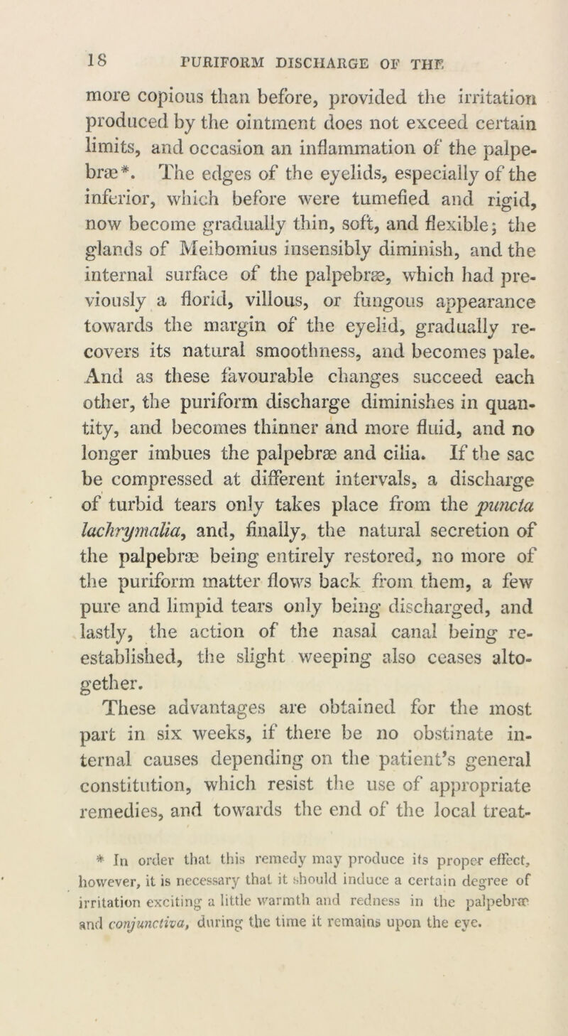 more copious than before, provided the irritation produced by the ointment does not exceed certain limits, and occasion an inflammation of the palpe- brse#. The edges of the eyelids, especially of the inferior, which before were tumefied and rigid, now become gradually thin, soft, and flexible; the glands of Meibomius insensibly diminish, and the internal surface of the palpebrse, which had pre- viously a florid, villous, or fungous appearance towards the margin of the eyelid, gradually re- covers its natural smoothness, and becomes pale. And as these favourable changes succeed each other, the puriform discharge diminishes in quan- tity, and becomes thinner and more fluid, and no longer imbues the palpebrae and cilia. If the sac be compressed at different intervals, a discharge of turbid tears only takes place from the jmncta lachrymalia, and, finally, the natural secretion of the palpebrse being entirely restored, no more of the puriform matter flows back from them, a few pure and limpid tears only being discharged, and lastly, the action of the nasal canal being re- established, the slight weeping also ceases alto- gether. These advantages are obtained for the most part in six weeks, if there be no obstinate in- ternal causes depending on the patient’s general constitution, which resist the use of appropriate remedies, and towards the end of the local treat- / * In order that this remedy may produce its proper effect, however, it is necessary that it should induce a certain degree of irritation exciting a little warmth and redness in the palpebrae* and conjunctiva, during the time it remains upon the eye.