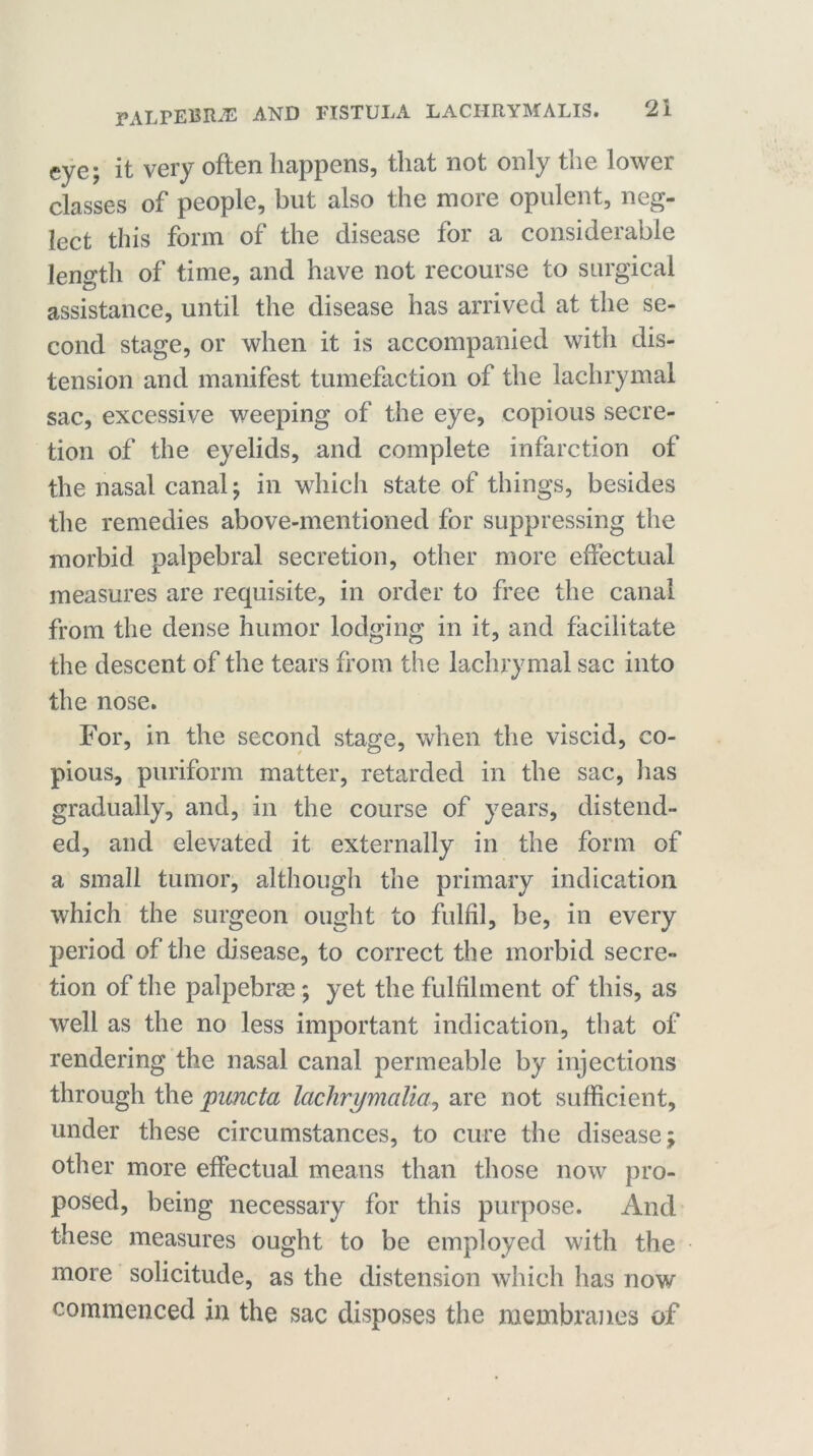 eye; it very often happens, that not only the lower classes of people, but also the more opulent, neg- lect this form of the disease for a considerable length of time, and have not recourse to surgical assistance, until the disease has arrived at the se- cond stage, or when it is accompanied with dis- tension and manifest tumefaction of the lachrymal sac, excessive weeping of the eye, copious secre- tion of the eyelids, and complete infarction of the nasal canal; in which state of things, besides the remedies above-mentioned for suppressing the morbid palpebral secretion, other more effectual measures are requisite, in order to free the canal from the dense humor lodging in it, and facilitate the descent of the tears from the lachrymal sac into the nose. For, in the second stage, when the viscid, co- pious, puriform matter, retarded in the sac, has gradually, and, in the course of years, distend- ed, and elevated it externally in the form of a small tumor, although the primary indication which the surgeon ought to fulfil, be, in every period of the disease, to correct the morbid secre- tion of the palpebrae; yet the fulfilment of this, as well as the no less important indication, that of rendering the nasal canal permeable by injections through the puncta lachrymalia, are not sufficient, under these circumstances, to cure the disease; other more effectual means than those now pro- posed, being necessary for this purpose. And these measures ought to be employed with the more solicitude, as the distension which has now commenced in the sac disposes the membranes of