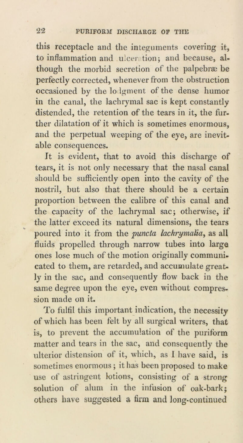 this receptacle and the integuments covering it, to inflammation and ulcer; tion; and because, al- though the morbid secretion of the palpebrae be perfectly corrected, whenever from the obstruction occasioned by the lo lgment of the dense humor in the canal, the lachrymal sac is kept constantly distended, the retention of the tears in it, the fur- ther dilatation of it which is sometimes enormous, and the perpetual weeping of the eye, are inevit- able consequences. It is evident, that to avoid this discharge of tears, it is not only necessary that the nasal canal should be sufficiently open into the cavity of the nostril, but also that there should be a certain proportion between the calibre of this canal and the capacity of the lachrymal sac; otherwise, if the latter exceed its natural dimensions, the tears poured into it from the puncta lachrymcdia, as all fluids propelled through narrow tubes into large ones lose much of the motion originally communi- cated to them, are retarded, and accumulate great- ly in the sac, and consequently flow back in the same degree upon the eye, even without compres- sion made on it. To fulfil this important indication, the necessity of which has been felt by all surgical writers, that is, to prevent the accumulation of the puriform matter and tears in the sac, and consequently the ulterior distension of it, which, as I have said, is sometimes enormous ; it has been proposed to make use of astringent lotions, consisting of a strong solution of alum in the infusion of oak-bark; others have suggested a firm and long-continued