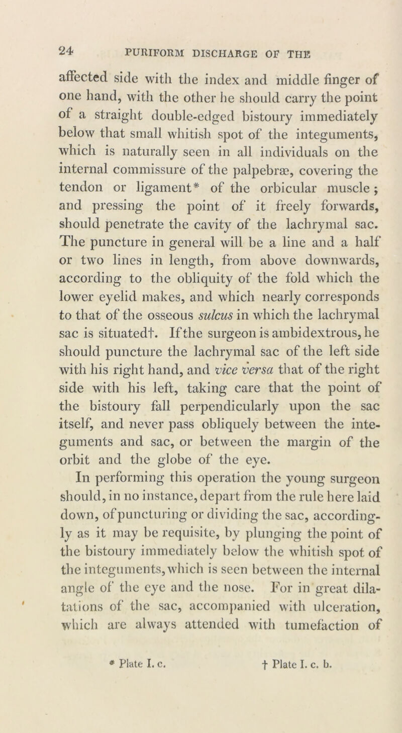 affected side with the index and middle finger of one hand, with the other he should carry the point of a straight double-edged bistoury immediately below that small whitish spot of the integuments, which is naturally seen in all individuals on the internal commissure of the palpebrae, covering the tendon or ligament* of the orbicular muscle; and pressing the point of it freely forwards, should penetrate the cavity of the lachrymal sac. The puncture in general will be a line and a half or two lines in length, from above downwards, according to the obliquity of the fold which the lower eyelid makes, and which nearly corresponds to that of the osseous sulcus in which the lachrymal sac is situatedf. If the surgeon is ambidextrous, he should puncture the lachrymal sac of the left side with his right hand, and vice versa that of the right side with his left, taking care that the point of the bistoury fall perpendicularly upon the sac itself, and never pass obliquely between the inte- guments and sac, or between the margin of the orbit and the globe of the eye. In performing this operation the young surgeon should, in no instance, depart from the rule here laid down, of puncturing or dividing the sac, according- ly as it may be requisite, by plunging the point of the bistoury immediately below the whitish spot of the integuments, which is seen between the internal angle of the eye and the nose. For in great dila- tations of the sac, accompanied with ulceration, which are always attended with tumefaction of * Plate I. c. t Plate I. c. b.