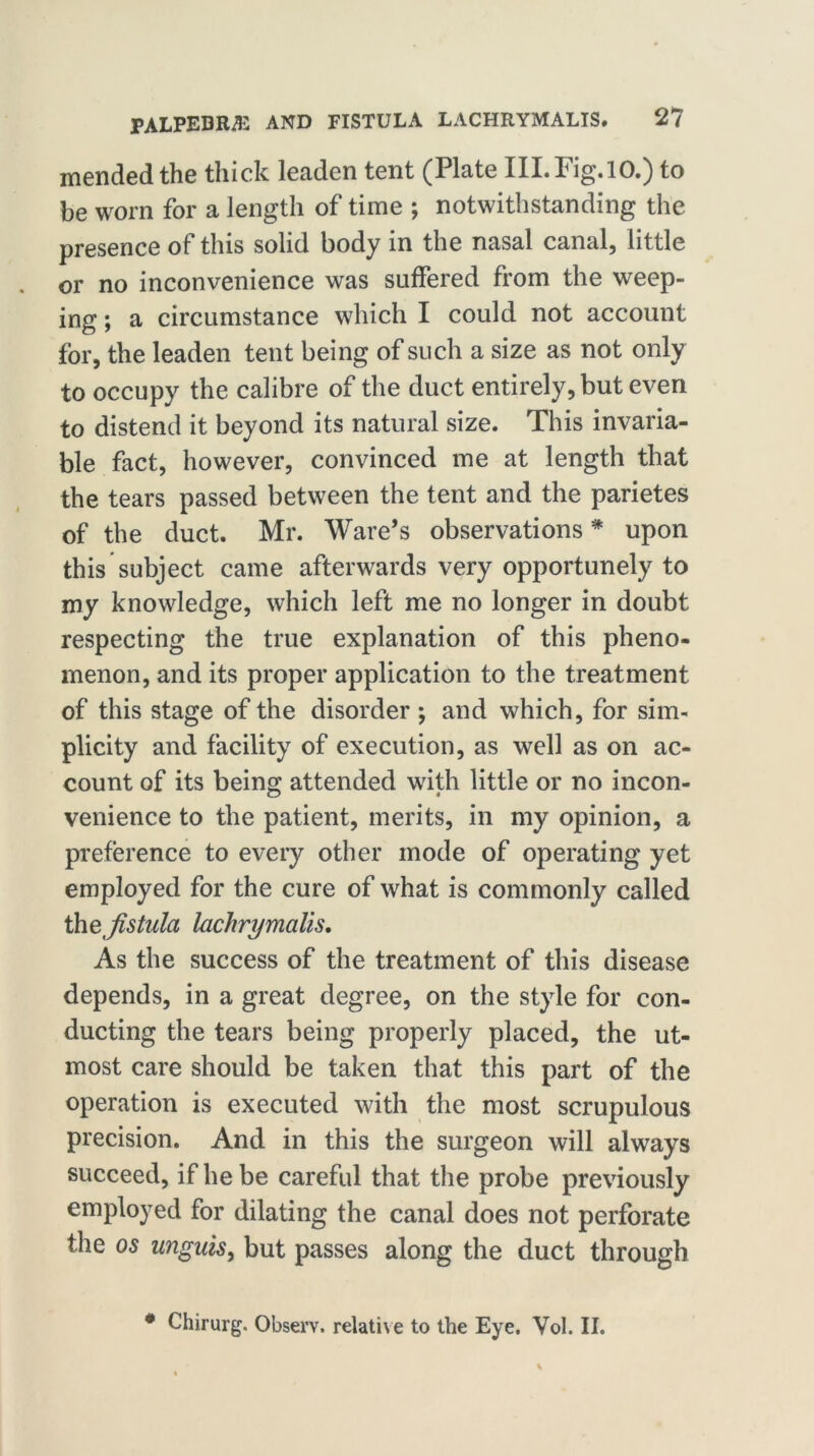 mended the thick leaden tent (Plate III.Fig.10.) to be worn for a length of time ; notwithstanding the presence of this solid body in the nasal canal, little or no inconvenience was suffered from the weep- ing ; a circumstance which I could not account for, the leaden tent being of such a size as not only to occupy the calibre of the duct entirely, but even to distend it beyond its natural size. This invaria- ble fact, however, convinced me at length that the tears passed between the tent and the parietes of the duct. Mr. Ware’s observations# upon this subject came afterwards very opportunely to my knowledge, which left me no longer in doubt respecting the true explanation of this pheno- menon, and its proper application to the treatment of this stage of the disorder ; and which, for sim- plicity and facility of execution, as well as on ac- count of its being attended with little or no incon- venience to the patient, merits, in my opinion, a preference to every other mode of operating yet employed for the cure of what is commonly called tlfistula lachrymalis. As the success of the treatment of this disease depends, in a great degree, on the style for con- ducting the tears being properly placed, the ut- most care should be taken that this part of the operation is executed with the most scrupulous precision. And in this the surgeon will always succeed, if he be careful that the probe previously employed for dilating the canal does not perforate the os unguis, but passes along the duct through # Chirurg. Observ. relative to the Eye. Vol. II.