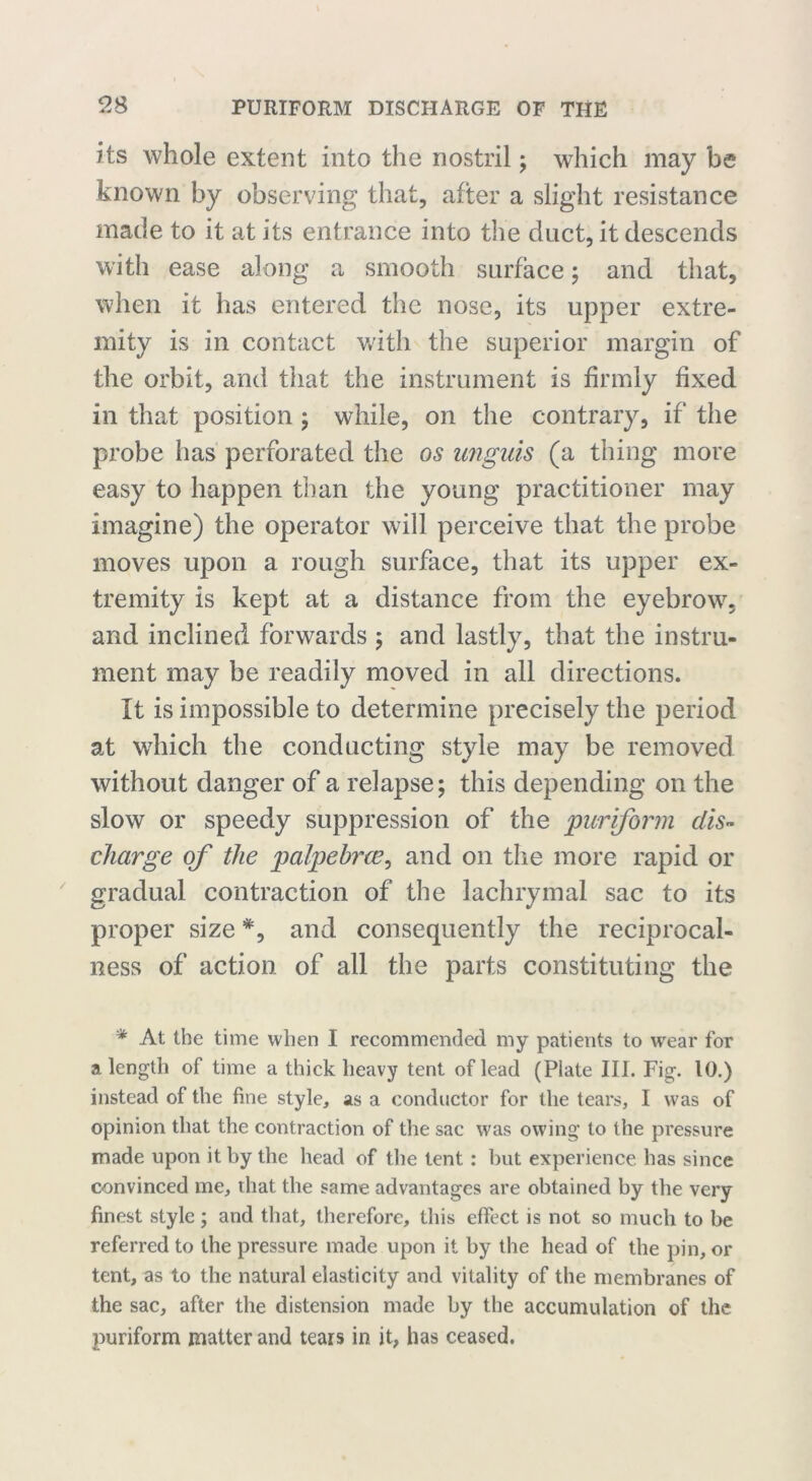 its whole extent into the nostril; which may be known by observing that, after a slight resistance made to it at its entrance into the duct, it descends with ease along a smooth surface; and that, when it has entered the nose, its upper extre- mity is in contact with the superior margin of the orbit, and that the instrument is firmly fixed in that position ; while, on the contrary, if the probe has perforated the os unguis (a thing more easy to happen than the young practitioner may imagine) the operator will perceive that the probe moves upon a rough surface, that its upper ex- tremity is kept at a distance from the eyebrow, arid inclined forwards ; and lastly, that the instru- ment may be readily moved in all directions. It is impossible to determine precisely the period at which the conducting style may be removed without danger of a relapse; this depending on the slow or speedy suppression of the puriform dis- charge of the palpebral^ and on the more rapid or gradual contraction of the lachrymal sac to its proper size *, and consequently the reciprocal- ness of action of all the parts constituting the * At the time when I recommended my patients to wear for a length of time a thick heavy tent of lead (Plate III. Fig. 10.) instead of the fine style, as a conductor for the tears, I was of opinion that the contraction of the sac was owing to the pressure made upon it by the head of the tent: but experience has since convinced me, that the same advantages are obtained by the very finest style; and that, therefore, this effect is not so much to be referred to the pressure made upon it by the head of the pin, or tent, as to the natural elasticity and vitality of the membranes of the sac, after the distension made by the accumulation of the puriform matter and tears in it, has ceased.