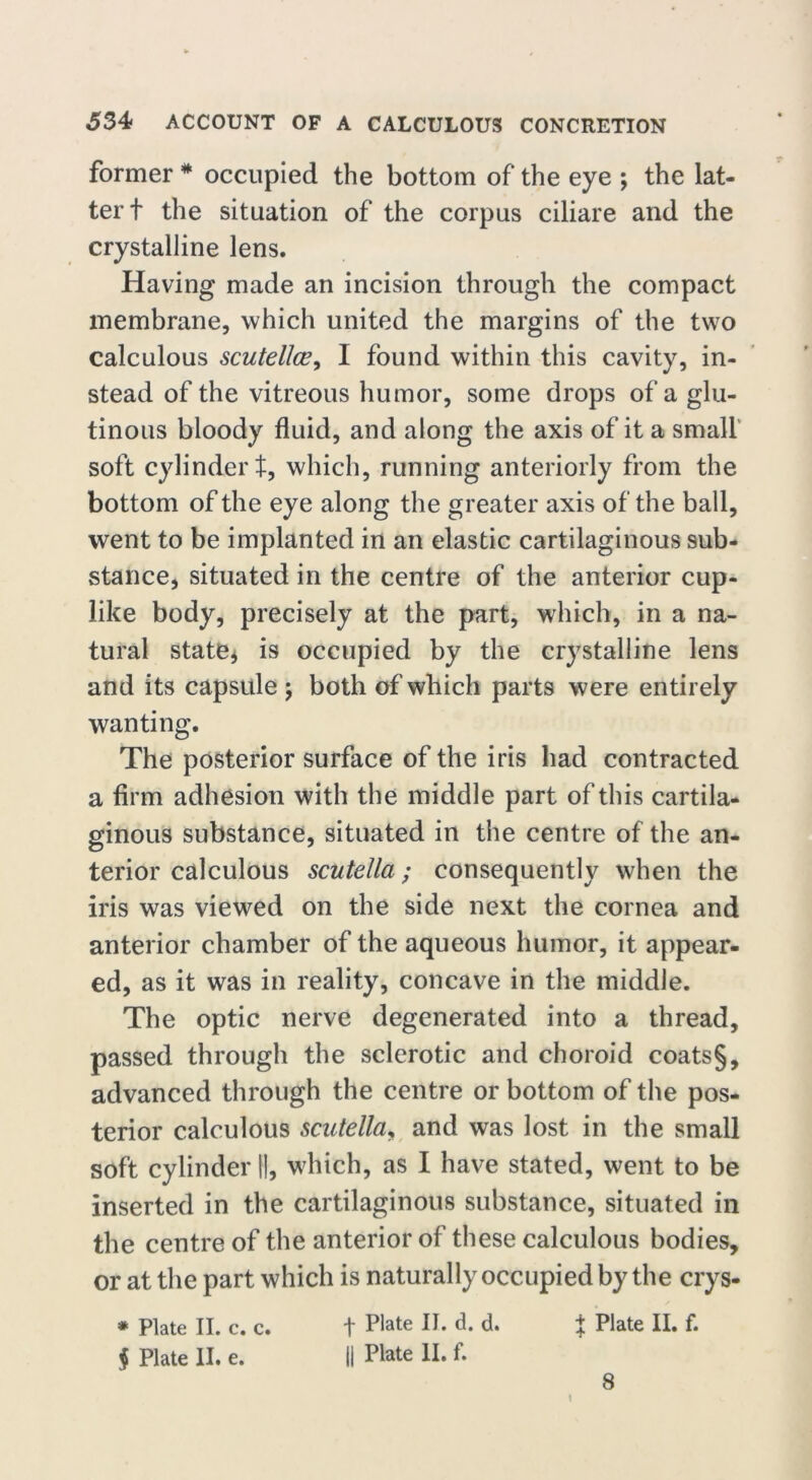 former * occupied the bottom of the eye ; the lat- ter t the situation of the corpus ciliare and the crystalline lens. Having made an incision through the compact membrane, which united the margins of the two calculous scutellce, I found within this cavity, in- stead of the vitreous humor, some drops of a glu- tinous bloody fluid, and along the axis of it a small soft cylinder t, which, running anteriorly from the bottom of the eye along the greater axis of the ball, went to be implanted in an elastic cartilaginous sub- stance, situated in the centre of the anterior cup- like body, precisely at the part, which, in a na- tural state* is occupied by the crystalline lens and its capsule \ both of which parts were entirely wanting. The posterior surface of the iris had contracted a firm adhesion with the middle part of this cartila- ginous substance, situated in the centre of the an- terior calculous scutella; consequently when the iris was viewed on the side next the cornea and anterior chamber of the aqueous humor, it appear- ed, as it was in reality, concave in the middle. The optic nerve degenerated into a thread, passed through the sclerotic and choroid coats§, advanced through the centre or bottom of the pos- terior calculous scutella, and was lost in the small soft cylinder ||, which, as I have stated, went to be inserted in the cartilaginous substance, situated in the centre of the anterior of these calculous bodies, or at the part which is naturally occupied by the crys- * Plate II. c. c. t Plate lp d- d- + Plate lb f* § Plate II. e. li Plate II. f. 8