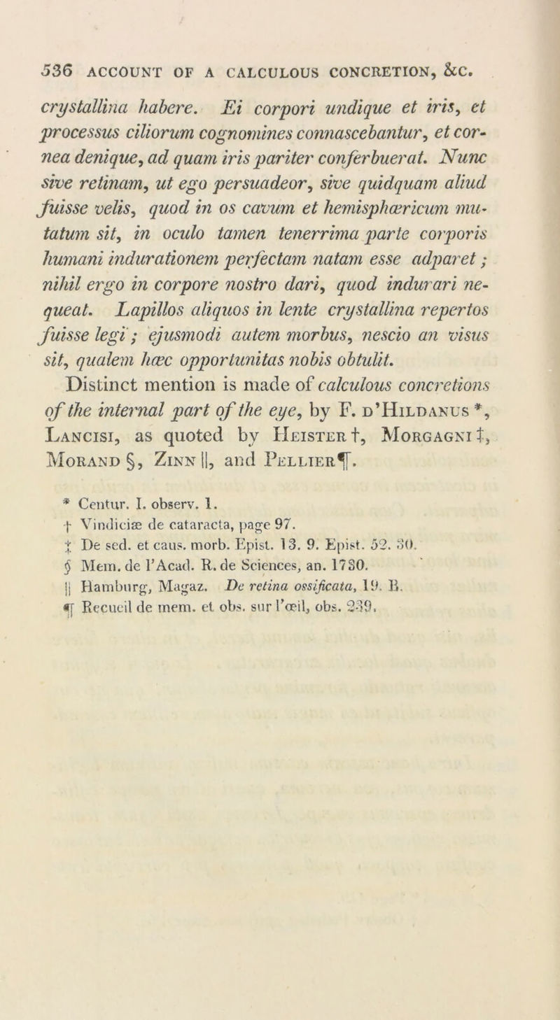 crystallina habere. Ei corpori undique et iris, et processus ciliorum cognomines connascebantur, et cor- nea denique, ad quam iris pariter conferbuerat. Nunc sive retinam, ut ego persuadeor, sive quidquam aliud Juisse velis, quod in os cavum et hemisphcericum mu- tatum sit, in ocido tamen tenerrima parte corporis humani indurationem perfectam natam esse adparet ; nihil ergo in corpore nostro dari, quod indurari ne- queat. Lapillos aliquos in lente crystallina repertos fuisse legi; ejusmodi autem morbus, nescio an visas sit, qualem hcec opportunitas nobis obtuliL Distinct mention is made of calculous concretions of the internal part of the eye, by F. d’Hildanus % Lancisi, as quoted bv Keister t, Morgagni t, Morand §, Zinn II, and Fellier^[. * Centur. I. observ. 1. -j* * * § Vindiciae de cataracta, page 97. t I)e sed. et caus. morb. Epist. 13. 9. Epist. 52. 30. § Mem. de l’Acad. R. de Sciences, an. 1730. U Hamburg, Magaz. De retina ossijicata, 19. B. Recueil de mem. et obs. sur f ceil, obs. 239.