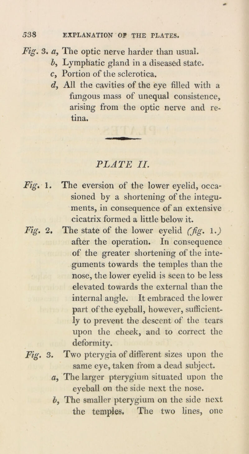* 538 EXPLANATION OF THE PLATES. Fig. 3. a, The optic nerve harder than usual. b, Lymphatic gland in a diseased state. c, Portion of the sclerotica. d, All the cavities of the eye filled with a fungous mass of unequal consistence, arising from the optic nerve and re- tina. PLATE II. Fig. 1. The eversion of the lower eyelid, occa- sioned by a shortening of the integu- ments, in consequence of an extensive cicatrix formed a little below it. Fig. 2, The state of the lower eyelid (Jig. 1.) after the operation. In consequence of the greater shortening of the inte- guments towards the temples than the nose, the lower eyelid is seen to be less elevated towards the external than the internal angle. It embraced the lower part of the eyeball, however, sufficient- ly to prevent the descent of the tears upon the cheek, and to correct the deformity. Fig. 3. Two pterygia of different sizes upon the same eye, taken from a dead subject. a9 The larger pterygium situated upon the eyeball on the side next the nose. b, The smaller pterygium on the side next the temples. The two lines, one