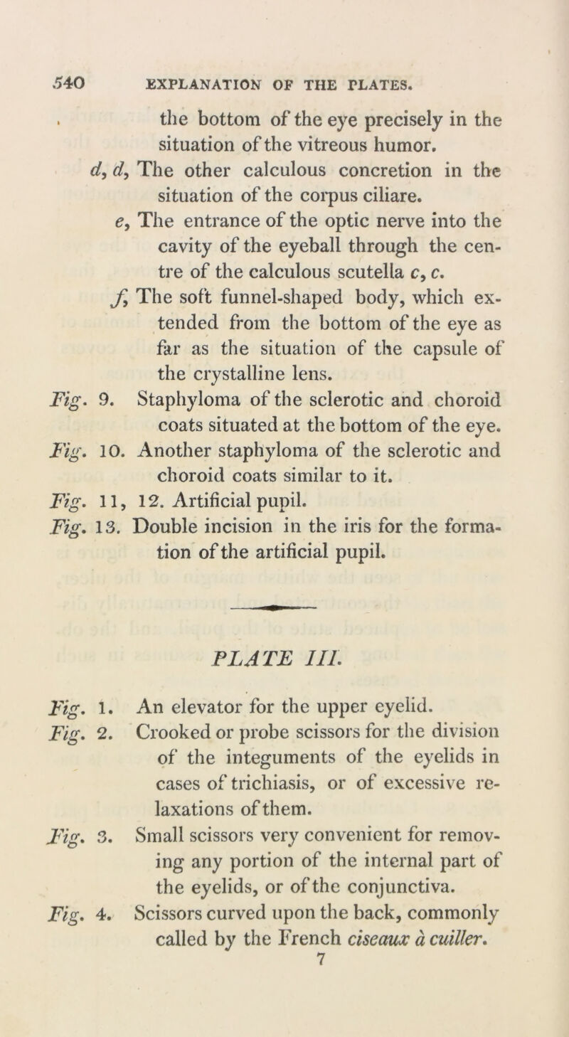 , the bottom of the eye precisely in the situation of the vitreous humor. d, d, The other calculous concretion in the situation of the corpus ciliare. c, The entrance of the optic nerve into the cavity of the eyeball through the cen- tre of the calculous scutella c, c. Jy The soft funnel-shaped body, which ex- tended from the bottom of the eye as far as the situation of the capsule of the crystalline lens. Fig. 9. Staphyloma of the sclerotic and choroid coats situated at the bottom of the eye. Fig. 10. Another staphyloma of the sclerotic and choroid coats similar to it. Fig. 11, 12. Artificial pupil. Fig. 13. Double incision in the iris for the forma- tion of the artificial pupil. PLATE III. Fig. 1. An elevator for the upper eyelid. Fig. 2. Crooked or probe scissors for the division of the integuments of the eyelids in cases of trichiasis, or of excessive re- laxations of them. Fig. 3. Small scissors very convenient for remov- ing any portion of the internal part of the eyelids, or of the conjunctiva. Fig. 4. Scissors curved upon the back, commonly called by the Trench ciseaux a cuiller. 7